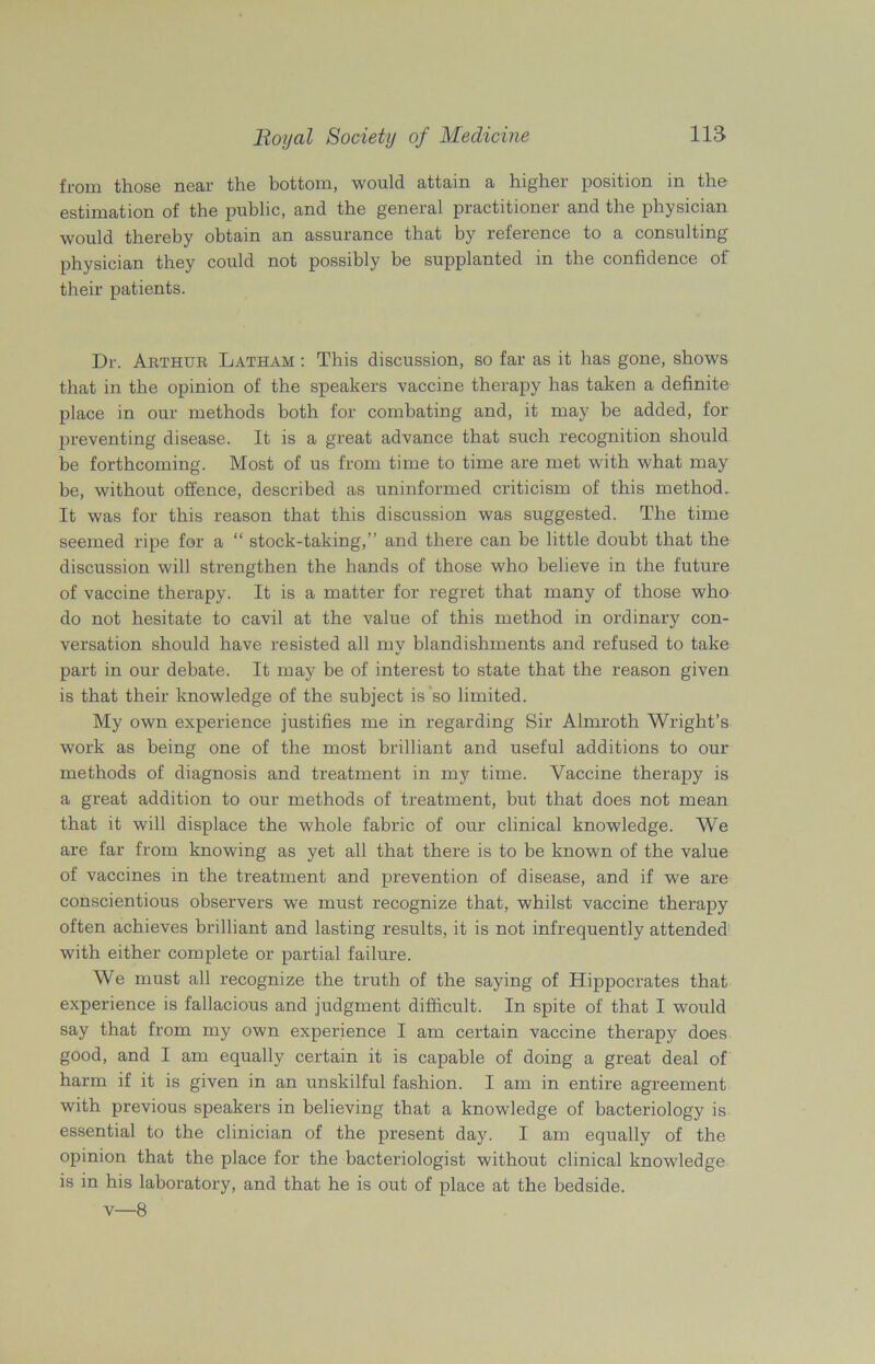 from those near the bottom, would attain a higher position in the estimation of the public, and the general practitioner and the physician would thereby obtain an assurance that by reference to a consulting physician they could not possibly be supplanted in the confidence of their patients. Dr. Arthur Latham : This discussion, so far as it has gone, shows that in the opinion of the speakers vaccine therapy has taken a definite place in our methods both for combating and, it may be added, for preventing disease. It is a great advance that such recognition should be forthcoming. Most of us from time to time are met with what may be, without offence, described as uninformed criticism of this method.. It was for this reason that this discussion was suggested. The time seemed ripe for a “ stock-taking,” and there can be little doubt that the discussion will strengthen the hands of those who believe in the future of vaccine therapy. It is a matter for regret that many of those who do not hesitate to cavil at the value of this method in ordinary con- versation should have resisted all my blandishments and refused to take part in our debate. It may be of interest to state that the reason given is that their knowledge of the subject is so limited. My own experience justifies me in regarding Sir Almroth Wright’s work as being one of the most brilliant and useful additions to our methods of diagnosis and treatment in my time. Vaccine therapy is a great addition to our methods of treatment, but that does not mean that it will displace the whole fabric of our clinical knowledge. We are far from knowing as yet all that there is to be known of the value of vaccines in the treatment and prevention of disease, and if we are conscientious observers we must recognize that, whilst vaccine therapy often achieves brilliant and lasting results, it is not infrequently attended with either complete or partial failure. We must all recognize the truth of the saying of Hippocrates that experience is fallacious and judgment difficult. In spite of that I would say that from my own experience I am certain vaccine therapy does good, and I am equally certain it is capable of doing a great deal of harm if it is given in an unskilful fashion. I am in entire agreement with previous speakers in believing that a knowledge of bacteriology is essential to the clinician of the present day. I am equally of the opinion that the place for the bacteriologist without clinical knowledge is in his laboratory, and that he is out of place at the bedside, v—8