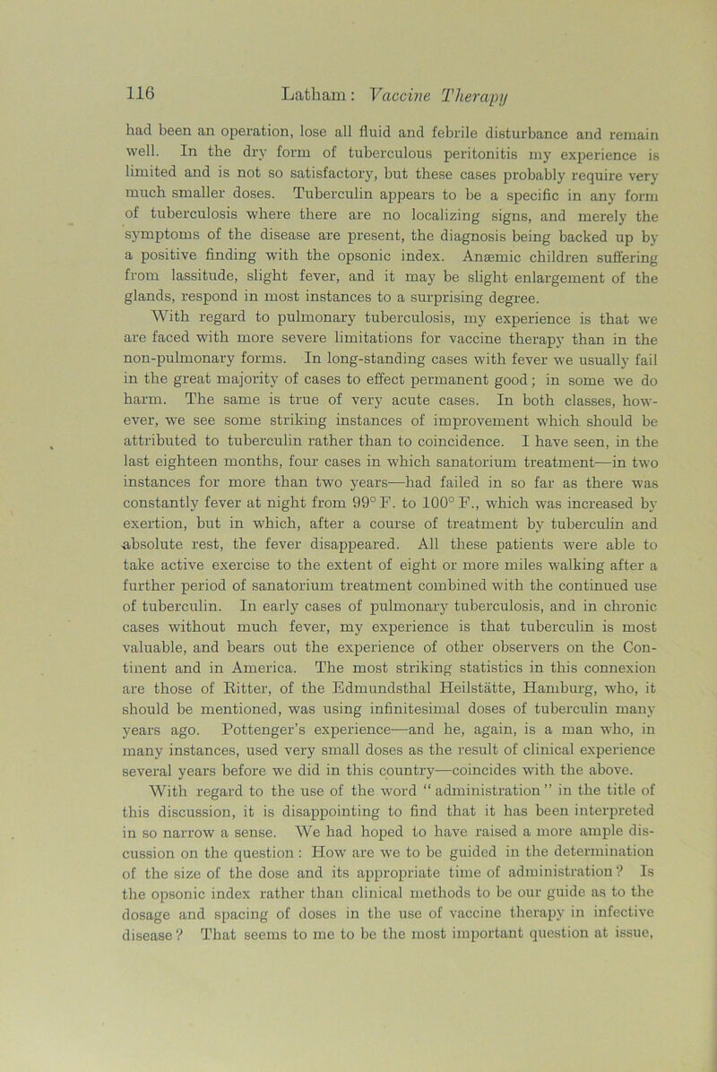 had been an operation, lose all fluid and febrile disturbance and remain well. In the dry form of tuberculous peritonitis my experience is limited and is not so satisfactory, but these cases probably require very much smaller doses. Tuberculin appears to be a specific in any form of tuberculosis where there are no localizing signs, and merely the symptoms of the disease are present, the diagnosis being backed up by a positive finding with the opsonic index. Anaemic children suffering from lassitude, slight fever, and it may be slight enlargement of the glands, respond in most instances to a surprising degree. With regard to pulmonary tuberculosis, my experience is that we are faced with more severe limitations for vaccine therapy than in the non-pulmonary forms. In long-standing cases with fever we usually fail in the great majority of cases to effect permanent good; in some we do barm. The same is true of very acute cases. In both classes, how- ever, we see some striking instances of improvement which should be attributed to tuberculin rather than to coincidence. I have seen, in the last eighteen months, four cases in which sanatorium treatment—in two instances for more than two years—had failed in so far as there was constantly fever at night from 99° F. to 100° F., which was increased by exertion, but in which, after a course of treatment by tuberculin and absolute rest, the fever disappeared. All these patients were able to take active exercise to the extent of eight or more miles walking after a further period of sanatorium treatment combined with the continued use of tuberculin. In early cases of pulmonary tuberculosis, and in chronic cases without much fever, my experience is that tuberculin is most valuable, and bears out the experience of other observers on the Con- tinent and in America. The most striking statistics in this connexion are those of Hitter, of the Edmundsthal Heilstatte, Hamburg, who, it should be mentioned, was using infinitesimal doses of tuberculin many years ago. Pottenger’s experience—and he, again, is a man who, in many instances, used very small doses as the result of clinical experience several years before we did in this country—coincides with the above. With regard to the use of the word “ administration ” in the title of this discussion, it is disappointing to find that it has been interpreted in so narrow a sense. We had hoped to have raised a more ample dis- cussion on the question : How are we to be guided in the determination of the size of the dose and its appropriate time of administration ? Is the opsonic index rather than clinical methods to be our guide as to the dosage and spacing of doses in the use of vaccine therapy in infective disease ? That seems to me to be the most important question at issue,