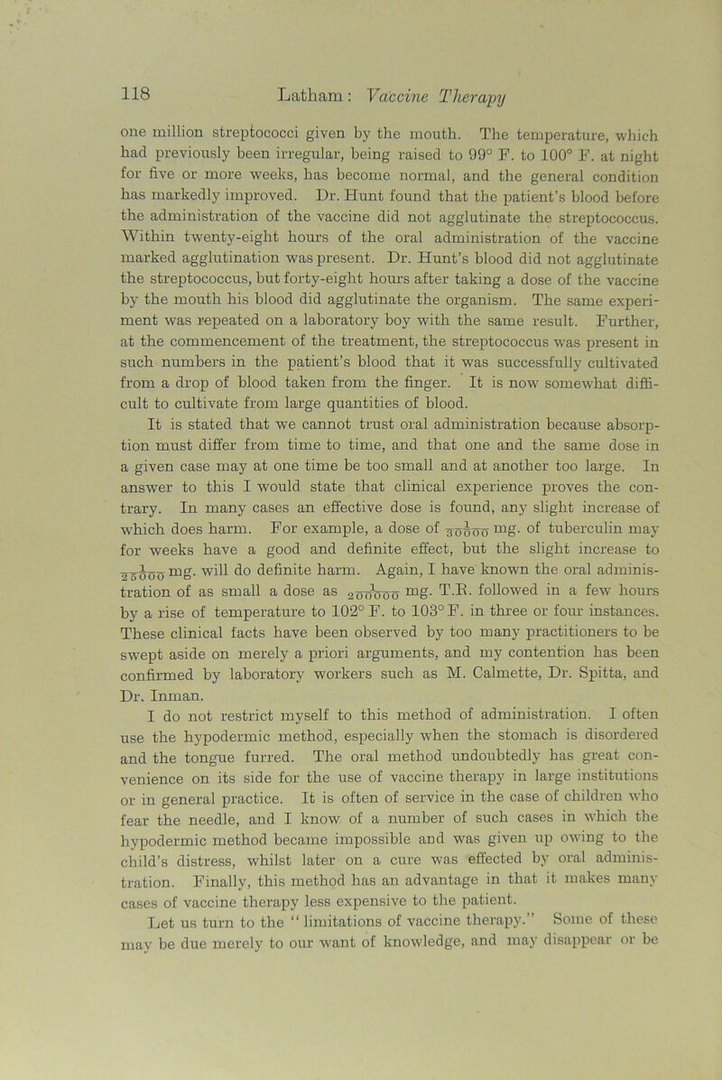 one million streptococci given by the mouth. The temperature, which had previously been irregular, being raised to 99° F. to 100° F. at night for five or more weeks, has become normal, and the general condition has markedly improved. Dr. Hunt found that the patient’s blood before the administration of the vaccine did not agglutinate the streptococcus. Within twenty-eight hours of the oral administration of the vaccine marked agglutination was present. Dr. Hunt’s blood did not agglutinate the streptococcus, but forty-eight hours after taking a dose of the vaccine by the mouth his blood did agglutinate the organism. The same experi- ment was repeated on a laboratory boy with the same result. Further, at the commencement of the treatment, the streptococcus wras present in such numbers in the patient’s blood that it was successfully cultivated from a drop of blood taken from the finger. It is now somewhat diffi- cult to cultivate from large quantities of blood. It is stated that we cannot trust oral administration because absorp- tion must differ from time to time, and that one and the same dose in a given case may at one time be too small and at another too large. In answer to this I would state that clinical experience proves the con- trary. In many cases an effective dose is found, any slight increase of which does harm. For example, a dose of ^x>hoo tuberculin may for weeks have a good and definite effect, but the slight increase to Joo will do definite harm. Again, I have known the oral adminis- tration of as small a dose as 2oo1ooo mg- T.K. followed in a few- hours by a rise of temperature to 102° F. to 103° F. in three or four instances. These clinical facts have been observed by too many practitioners to be swept aside on merely a priori arguments, and my contention has been confirmed by laboratory workers such as M. Calmette, Dr. Spitta, and Dr. Inman. I do not restrict myself to this method of administration. I often use the hypodermic method, especially when the stomach is disordered and the tongue furred. The oral method undoubtedly has great con- venience on its side for the use of vaccine therapy in large institutions or in general practice. It is often of service in the case of children who fear the needle, and I know of a number of such cases in which the hypodermic method became impossible and was given up owing to the child’s distress, whilst later on a cure was eftected by oral adminis- tration. Finally, this method has an advantage in that it makes many cases of vaccine therapy less expensive to the patient. Let us turn to the “ limitations of vaccine therapy.” Some of these may be due merely to our want of knowledge, and may disappear or be