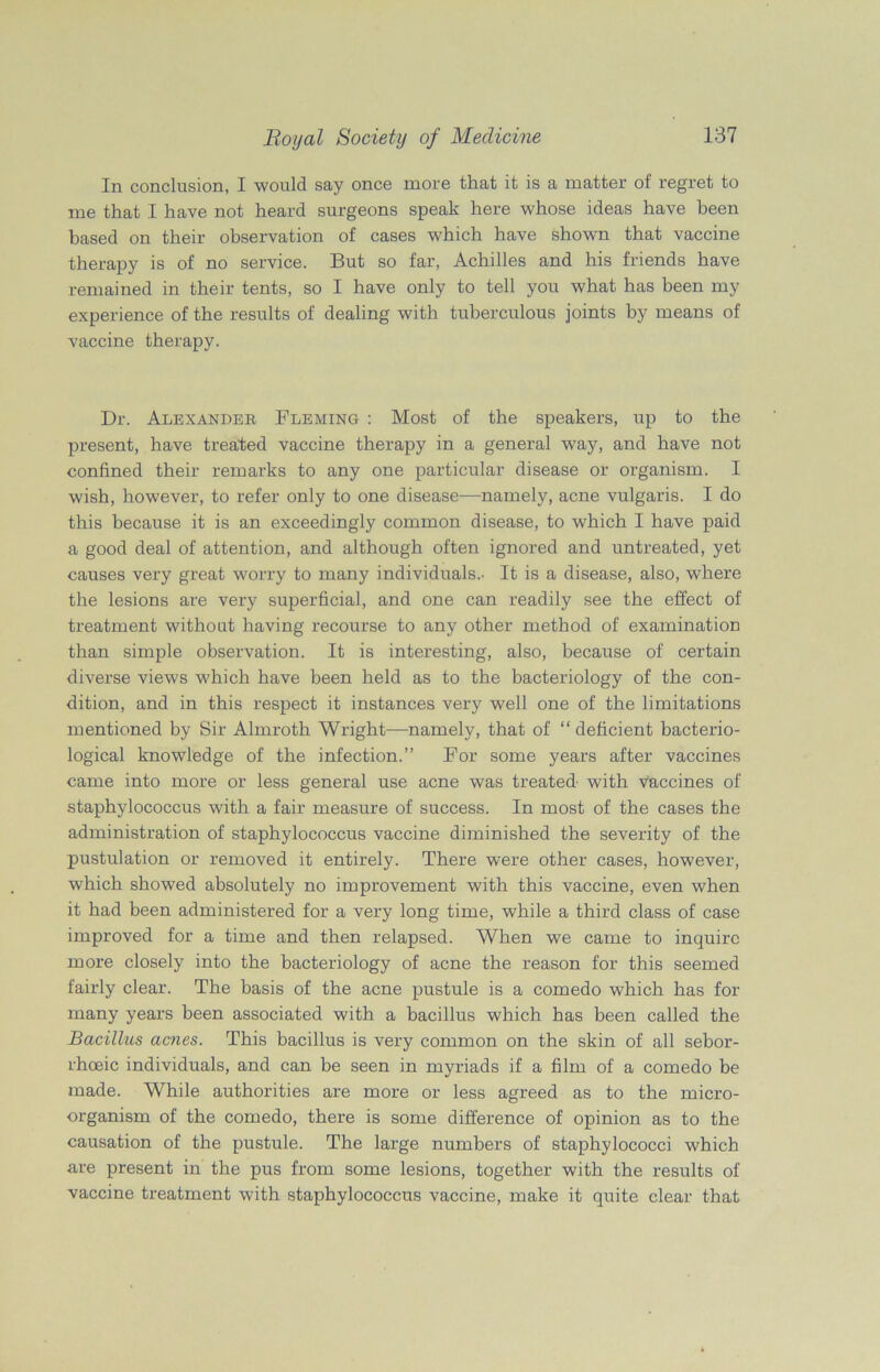 In conclusion, I would say once more that it is a matter of regret to me that I have not heard surgeons speak here whose ideas have been based on their observation of cases which have shown that vaccine therapy is of no service. But so far, Achilles and his friends have remained in their tents, so I have only to tell you what has been my experience of the results of dealing with tuberculous joints by means of vaccine therapy. Dr. Alexander Fleming : Most of the speakers, up to the present, have treated vaccine therapy in a general -way, and have not confined their remarks to any one particular disease or organism. I wish, however, to refer only to one disease—namely, acne vulgaris. I do this because it is an exceedingly common disease, to which I have paid a good deal of attention, and although often ignored and untreated, yet causes very great worry to many individuals.- It is a disease, also, where the lesions are very superficial, and one can readily see the effect of treatment without having recourse to any other method of examination than simple observation. It is interesting, also, because of certain diverse views which have been held as to the bacteriology of the con- dition, and in this respect it instances very well one of the limitations mentioned by Sir Almroth Wright—namely, that of “ deficient bacterio- logical knowledge of the infection.” For some years after vaccines came into more or less general use acne was treated- with vaccines of staphylococcus with a fair measure of success. In most of the cases the administration of staphylococcus vaccine diminished the severity of the pustulation or removed it entirely. There were other cases, however, which showed absolutely no improvement with this vaccine, even when it had been administered for a very long time, while a third class of case improved for a time and then relapsed. When we came to inquire more closely into the bacteriology of acne the reason for this seemed fairly clear. The basis of the acne pustule is a comedo which has for many years been associated with a bacillus which has been called the Bacillus acnes. This bacillus is very common on the skin of all sebor- rhoeic individuals, and can be seen in myriads if a film of a comedo be made. While authorities are more or less agreed as to the micro- organism of the comedo, there is some difference of opinion as to the causation of the pustule. The large numbers of staphylococci which are present in the pus from some lesions, together with the results of vaccine treatment with staphylococcus vaccine, make it quite clear that