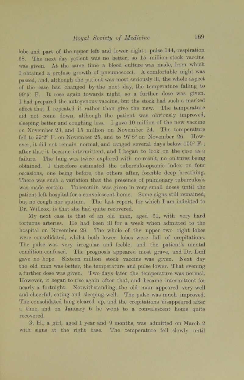 lobe and part of the upper left and lower right ; pulse 144, respiration 68. The next day patient was no better, so 15 million stock vaccine was given. At the same time a blood culture was made, from which I obtained a profuse growth of pneumococci. A comfortable night was passed, and, although the patient was most seriously ill, the whole aspect of the case had changed by the next day, the temperature falling to 99'5° F. It rose again towards night, so a further dose was given. I had prepared the autogenous vaccine, but the stock had such a marked effect that I repeated it rather than give the new. The temperature did not come down, although the patient was obviously improved, sleeping better and coughing less. I gave 10 million of the new vaccine on November 23, and 15 million on November 24. The temperature fell to 99'2° F. on November 25, and to 97'8° on November 26. How- ever, it did not remain normal, and ranged several days below 100° F.; after that it became intermittent, and I began to look on the case as a failure. The lung was twice explored with no result, no cultures being obtained. I therefore estimated the tuberculo-opsonic index on four occasions, one being before, the others after, forcible deep breathing. There was such a variation that the presence of pulmonary tuberculosis was made certain. Tuberculin was given in very small doses until the patient left hospital for a convalescent home. Some signs still remained, hut no cough nor sputum. The last report, for which I am indebted to Dr. Willcox, is that she had quite recovered. My next case is that of an old man, aged 61, with very hard tortuous arteries. He had been ill for a week when admitted to the hospital on November 28. The whole of the upper two right lobes were consolidated, whilst both lower lobes were full of crepitations. The pulse was very irregular and feeble, and the patient’s mental condition confused. The prognosis appeared most grave, and Dr. Luff gave no hope. Sixteen million stock vaccine was given. Next day the old man was better, the temperature and pulse lower. That evening a further dose was given. Two days later the temperature was normal. However, it began to rise again after that, and became intermittent for nearly a fortnight. Notwithstanding, the old man appeared very well and cheerful, eating and sleeping well. The pulse was much improved. The consolidated lung cleared up, and the crepitations disappeared after a time, and on January 6 he went to a convalescent home quite recovered. G. H., a girl, aged 1 year and 9 months, was admitted on March 2 with signs at the right base. The temperature fell slowly until