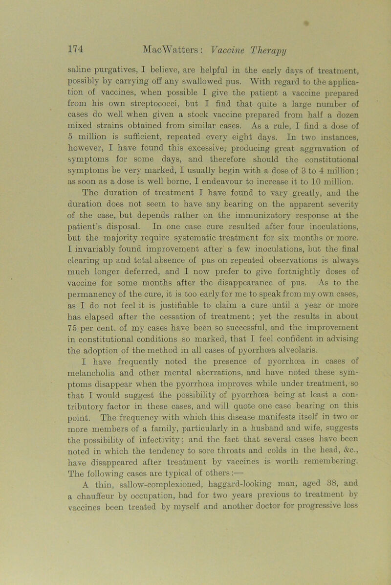saline purgatives, I believe, are helpful in the early days of treatment, possibly by carrying off any swallowed pus. With regard to the applica- tion of vaccines, when possible I give the patient a vaccine prepared from his own streptococci, but I find that quite a large number of cases do well when given a stock vaccine prepared from half a dozen mixed strains obtained from similar cases. As a rule, I find a dose of 5 million is sufficient, repeated every eight days. In two instances, however, I have found this excessive, producing great aggravation of symptoms for some days, and therefore should the constitutional symptoms be very marked, I usually begin with a dose of 3 to 4 million; as soon as a dose is well borne, I endeavour to increase it to 10 million. The duration of treatment I have found to vary greatly, and the duration does not seem to have any bearing on the apparent severity of the case, but depends rather on the immunizatory response at the patient’s disposal. In one case cure resulted after four inoculations, but the majority require systematic treatment for six months or more. I invariably found improvement after a few inoculations, but the final clearing up and total absence of pus on repeated observations is always much longer deferred, and I now prefer to give fortnightly doses of vaccine for some months after the disappearance of pus. As to the permanency of the cure, it is too early for me to speak from my own cases, as I do not feel it is justifiable to claim a cure until a year or more has elapsed after the cessation of treatment; yet the results in about 75 per cent, of my cases have been so successful, and the improvement in constitutional conditions so marked, that I feel confident in advising the adoption of the method in all cases of pyorrhoea alveolaris. I have frequently noted the presence of pyorrhoea in cases of melancholia and other mental aberrations, and have noted these sym- ptoms disappear when the pyorrhoea improves while under treatment, so that I would suggest the possibility of pyorrhoea being at least a con- tributory factor in these cases, and will quote one case bearing on this point. The frequency with which this disease manifests itself in two or more members of a family, particularly in a husband and wife, suggests the possibility of infectivity; and the fact that several cases have been noted in which the tendency to sore throats and colds in the head, &c., have disappeared after treatment by vaccines is worth remembering. The following cases are typical of others:— A thin, sallow-complexioned, haggard-looking man, aged 38, and a chauffeur by occupation, had for two years previous to treatment by vaccines been treated by myself and another doctor for progressive loss