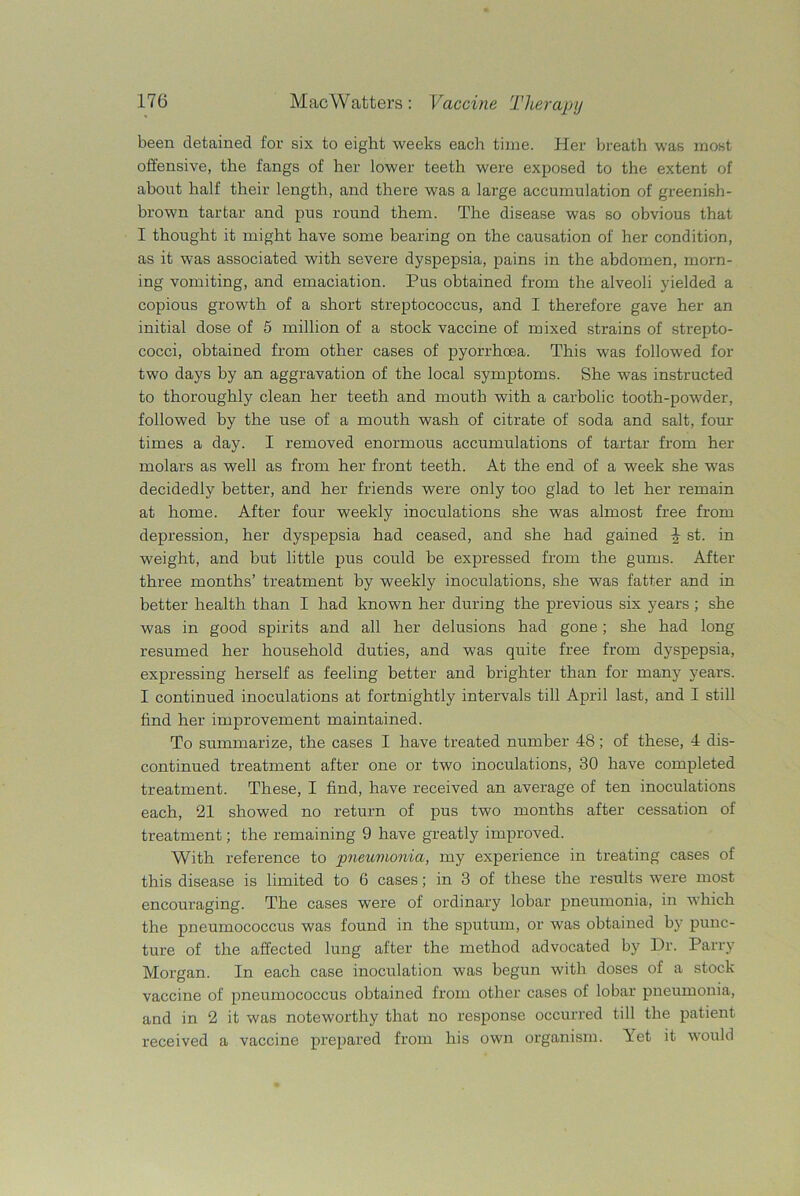 been detained for six to eight weeks each time. Her breath was most offensive, the fangs of her lower teeth were exposed to the extent of about half their length, and there was a large accumulation of greenish- brown tartar and pus round them. The disease was so obvious that I thought it might have some bearing on the causation of her condition, as it was associated with severe dyspepsia, pains in the abdomen, morn- ing vomiting, and emaciation. Pus obtained from the alveoli yielded a copious growth of a short streptococcus, and I therefore gave her an initial dose of 5 million of a stock vaccine of mixed strains of strepto- cocci, obtained from other cases of pyorrhoea. This was followed for two days by an aggravation of the local symptoms. She was instructed to thoroughly clean her teeth and mouth with a carbolic tooth-powder, followed by the use of a mouth wash of citrate of soda and salt, four times a day. I removed enormous accumulations of tartar from her molars as well as from her front teeth. At the end of a week she was decidedly better, and her friends were only too glad to let her remain at home. After four weekly inoculations she was almost free from depression, her dyspepsia had ceased, and she had gained \ st. in weight, and but little pus could be expressed from the gums. After three months’ treatment by weekly inoculations, she was fatter and in better health than I had known her during the previous six years; she was in good spirits and all her delusions had gone; she had long resumed her household duties, and was quite free from dyspepsia, expressing herself as feeling better and brighter than for many years. I continued inoculations at fortnightly intervals till April last, and I still find her improvement maintained. To summarize, the cases I have treated number 48; of these, 4 dis- continued treatment after one or two inoculations, 30 have completed treatment. These, I find, have received an average of ten inoculations each, 21 showed no return of pus two months after cessation of treatment; the remaining 9 have greatly improved. With reference to pneumonia, my experience in treating cases of this disease is limited to 6 cases; in 3 of these the results were most encouraging. The cases were of ordinary lobar pneumonia, in which the pneumococcus was found in the sputum, or was obtained by punc- ture of the affected lung after the method advocated by Dr. Parry Morgan. In each case inoculation was begun with doses of a stock vaccine of pneumococcus obtained from other cases of lobar pneumonia, and in 2 it was noteworthy that no response occurred till the patient received a vaccine prepared from his own organism. Yet it would