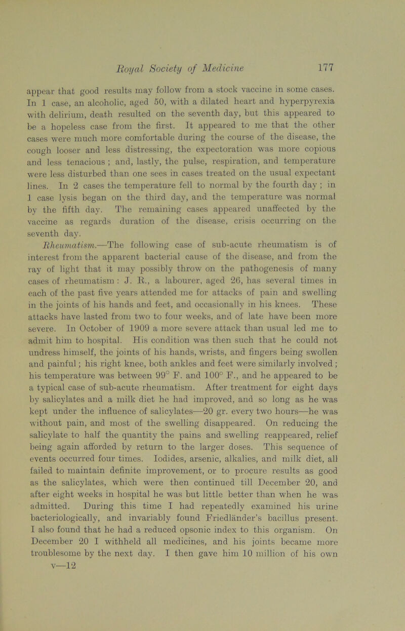 appear that good results may follow from a stock vaccine in some cases. In 1 case, an alcoholic, aged 50, with a dilated heart and hyperpyrexia with delirium, death resulted on the seventh day, but this appeared to be a hopeless case from the first. It appeared to me that the other cases were much more comfortable during the course of the disease, the cough looser and less distressing, the expectoration was more copious and less tenacious ; and, lastly, the pulse, respiration, and temperature were less disturbed than one sees in cases treated on the usual expectant lines. In 2 cases the temperature fell to normal by the fourth day ; in 1 case lysis began on the third day, and the temperature was normal by the fifth day. The remaining cases appeared unaffected by the vaccine as regards duration of the disease, crisis occurring on the seventh day. Rheumatism.—The following case of sub-acute rheumatism is of interest from the apparent bacterial cause of the disease, and from the ray of light that it may possibly throw on the pathogenesis of many cases of rheumatism : J. R., a labourer, aged 26, has several times in each of the past five years attended me for attacks of pain and swelling in the joints of his hands and feet, and occasionally in his knees. These attacks have lasted from two to four weeks, and of late have been more severe. In October of 1909 a more severe attack than usual led me to admit him to hospital. His condition was then such that he could not undress himself, the joints of his hands, wrists, and fingers being swollen and painful; his right knee, both ankles and feet were similarly involved ; his temperature was between 99° F. and 100° F., and he appeared to be a typical case of sub-acute rheumatism. After treatment for eight days by salicylates and a milk diet he had improved, and so long as he was kept under the influence of salicylates—20 gr. every two hours—he was without pain, and most of the swelling disappeared. On reducing the salicylate to half the quantity the pains and swelling reappeared, relief being again afforded by return to the larger doses. This sequence of events occurred four times. Iodides, arsenic, alkalies, and milk diet, all failed to maintain definite improvement, or to procure results as good as the salicylates, which were then continued till December 20, and after eight weeks in hospital he was but little better than when he was admitted. During this time I had repeatedly examined his urine bacteriologically, and invariably found Friedlander’s bacillus present. I also found that he had a reduced opsonic index to this organism. On December 20 I withheld all medicines, and his joints became more troublesome by the next day. I then gave him 10 million of his own v—12