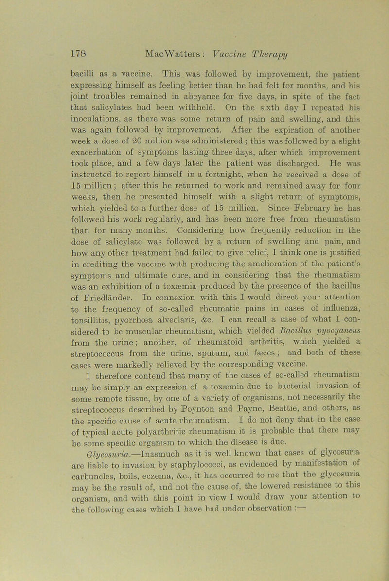 bacilli as a vaccine. This was followed by improvement, the patient expressing himself as feeling better than he had felt for months, and his joint troubles remained in abeyance for five days, in spite of the fact that salicylates had been withheld. On the sixth day I repeated his inoculations, as there was some return of pain and swelling, and this was again followed by improvement. After the expiration of another week a dose of 20 million was administered; this was followed by a slight exacerbation of symptoms lasting three days, after which improvement took place, and a few days later the patient was discharged. He was instructed to report himself in a fortnight, when he received a dose of 15 million; after this he returned to work and remained away for four weeks, then he presented himself with a slight return of symptoms, which yielded to a further dose of 15 million. Since February he has followed his work regularly, and has been more free from rheumatism than for many months. Considering how frequently reduction in the dose of salicylate was followed by a return of swelling and pain, and how any other treatment had failed to give relief, I think one is justified in crediting the vaccine with producing the amelioration of the patient’s symptoms and ultimate cure, and in considering that the rheumatism was an exhibition of a toxaemia produced by the presence of the bacillus of Friedlander. In connexion with this I would direct your attention to the frequency of so-called rheumatic pains in cases of influenza, tonsillitis, pyorrhoea alveolaris, &c. I can recall a case of what I con- sidered to be muscular rheumatism, which yielded Bacillus pyocya/neus from the urine; another, of rheumatoid arthritis, wliich yielded a streptococcus from the urine, sputum, and faeces ; and both of these cases were markedly relieved by the corresponding vaccine. I therefore contend that many of the cases of so-called rheumatism may be simply an expression of a toxaemia due to bacterial invasion of some remote tissue, by one of a variety of organisms, not necessarily the streptococcus described by Poynton and Payne, Beattie, and others, as the specific cause of acute rheumatism. I do not deny that in the case of typical acute polyarthritic rheumatism it is probable that there may be some specific organism to which the disease is due. Glycosuria.—Inasmuch as it is well known that cases of glycosuria are liable to invasion by staphylococci, as evidenced by manifestation of carbuncles, boils, eczema, &c., it has occurred to me that the glycosuiia may be the result of, and not the cause of, the lowered resistance to this organism, and with this point in view I would draw your attention to the following cases which I have had under observation :