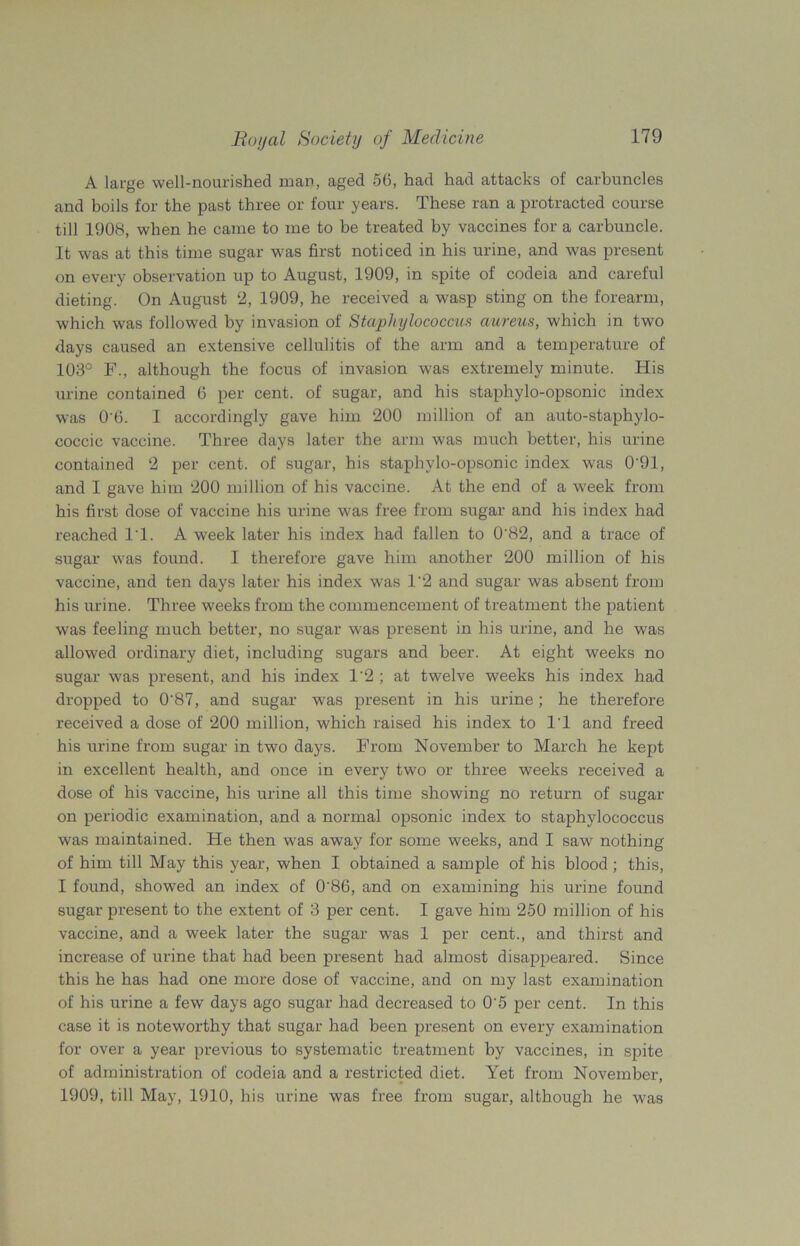 A large well-nourished man, aged 56, had had attacks of carbuncles and boils for the past three or four years. These ran a protracted course till 1908, when he came to me to be treated by vaccines for a carbuncle. It was at this time sugar was first noticed in his urine, and was present on every observation up to August, 1909, in spite of codeia and careful dieting. On August 2, 1909, he received a wasp sting on the forearm, which was followed by invasion of Staphylococcus aureus, which in two days caused an extensive cellulitis of the arm and a temperature of 103° F., although the focus of invasion was extremely minute. His urine contained 6 per cent, of sugar, and his staphylo-opsonic index was 0'6. I accordingly gave him 200 million of an auto-staphylo- coccic vaccine. Three days later the arm was much better, his urine contained 2 per cent, of sugar, his staphylo-opsonic index was 0'91, and I gave him 200 million of his vaccine. At the end of a week from his first dose of vaccine his urine was free from sugar and his index had reached IT. A week later his index had fallen to 0'82, and a trace of sugar was found. I therefore gave him another 200 million of his vaccine, and ten days later his index was 1‘2 and sugar was absent from his urine. Three weeks from the commencement of treatment the patient was feeling much better, no sugar was present in his urine, and he was allowed ordinary diet, including sugars and beer. At eight weeks no sugar was present, and his index 1'2 ; at twelve weeks his index had dropped to 0‘87, and sugar was present in his urine; he therefore received a dose of 200 million, which raised his index to IT and freed his urine from sugar in two days. From November to March he kept in excellent health, and once in every two or three weeks received a dose of his vaccine, his urine all this time showing no return of sugar on periodic examination, and a normal opsonic index to staphylococcus was maintained. He then was away for some weeks, and I saw nothing of him till May this year, when I obtained a sample of his blood; this, I found, showed an index of 0‘86, and on examining his urine found sugar present to the extent of 3 per cent. I gave him 250 million of his vaccine, and a week later the sugar was 1 per cent., and thirst and increase of urine that had been present had almost disappeared. Since this he has had one more dose of vaccine, and on my last examination of his urine a few days ago sugar had decreased to 0'5 per cent. In this case it is noteworthy that sugar had been present on every examination for over a year previous to systematic treatment by vaccines, in spite of administration of codeia and a restricted diet. Yet from November, 1909, till May, 1910, his urine was free from sugar, although he was