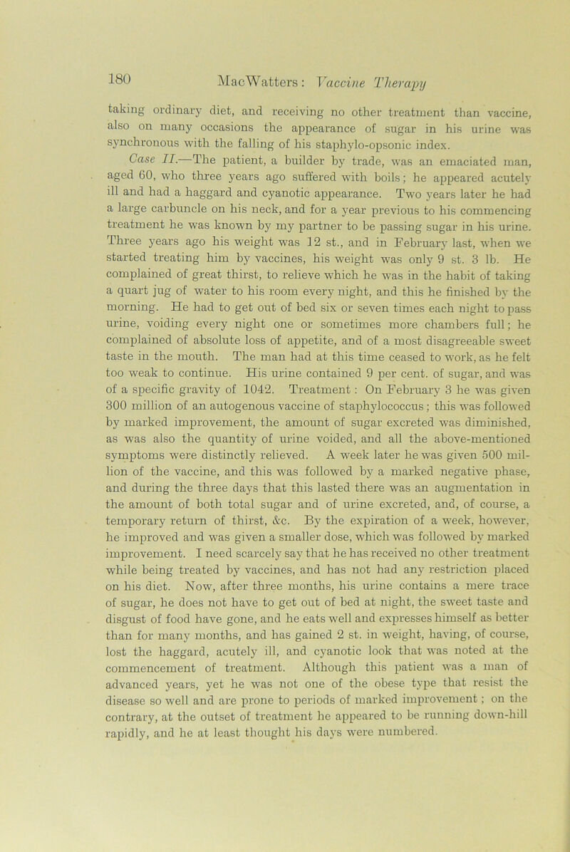 taking ordinary diet, and receiving no other treatment than vaccine, also on many occasions the appearance of sugar in his urine was synchronous with the falling of his staphylo-opsonic index. Case II.—The patient, a builder by trade, was an emaciated man, aged 60, who three years ago suffered with boils; he appeared acutely ill and had a haggard and cyanotic appearance. Two years later he had a large carbuncle on his neck, and for a year previous to his commencing treatment he was known by my partner to be passing sugar in his urine. Three years ago his weight was 12 st., and in February last, when we started treating him by vaccines, his weight was only 9 st. 3 lb. He complained of great thirst, to relieve which he was in the habit of taking a quart jug of water to his room every night, and this he finished by the morning. He had to get out of bed six or seven times each night to pass urine, voiding every night one or sometimes more chambers full; he complained of absolute loss of appetite, and of a most disagreeable sweet taste in the mouth. The man had at this time ceased to work, as he felt too weak to continue. His urine contained 9 per cent, of sugar, and was of a specific gravity of 1042. Treatment : On February 3 he was given 300 million of an autogenous vaccine of staphylococcus; this was followed by marked improvement, the amount of sugar excreted was diminished, as was also the quantity of urine voided, and all the above-mentioned symptoms were distinctly relieved. A week later he was given 500 mil- lion of the vaccine, and this was followed by a marked negative phase, and during the three days that this lasted there was an augmentation in the amount of both total sugar and of urine excreted, and, of course, a temporary return of thirst, &c. By the expiration of a week, however, he improved and was given a smaller dose, which was followed by marked improvement. I need scarcely say that he has received no other treatment while being treated by vaccines, and has not had any restriction placed on his diet. Now, after three months, his urine contains a mere trace of sugar, he does not have to get out of bed at night, the sweet taste and disgust of food have gone, and he eats well and expresses himself as better than for many months, and has gained 2 st. in weight, having, of course, lost the haggard, acutely ill, and cyanotic look that was noted at the commencement of treatment. Although this patient was a man of advanced years, yet he was not one of the obese type that resist the disease so well and are prone to periods of marked improvement; on the contrary, at the outset of treatment he appeared to be running down-hill rapidly, and he at least thought his days were numbered.