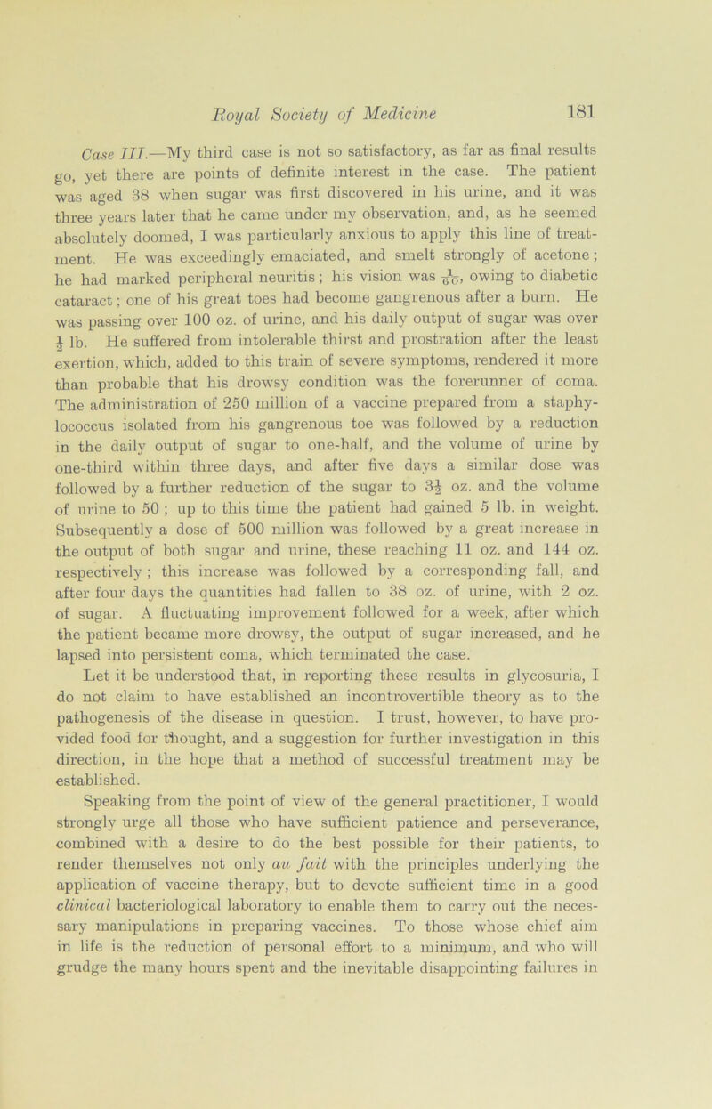 Case III.—My third case is not so satisfactory, as far as final results go, yet there are points of definite interest in the case. The patient was aged 38 when sugar was first discovered in his urine, and it was three years later that he came under my observation, and, as he seemed absolutely doomed, I was particularly anxious to apply this line of treat- ment. He was exceedingly emaciated, and smelt strongly of acetone , he had marked peripheral neuritis; his vision was owing to diabetic cataract; one of his great toes had become gangrenous after a burn. He was passing over 100 oz. of urine, and his daily output of sugar was over 1 lb. He suffered from intolerable thirst and prostration after the least exertion, which, added to this train of severe symptoms, rendered it more than probable that his drowsy condition was the forerunner of coma. The administration of 250 million of a vaccine prepared from a staphy- lococcus isolated from his gangrenous toe was followed by a reduction in the daily output of sugar to one-half, and the volume of urine by one-third within three days, and after five days a similar dose was followed by a further reduction of the sugar to 3J oz. and the volume of urine to 50 ; up to this time the patient had gained 5 lb. in weight. Subsequently a dose of 500 million was followed by a great increase in the output of both sugar and urine, these reaching 11 oz. and 144 oz. respectively ; this increase was followed by a corresponding fall, and after four days the quantities had fallen to 38 oz. of urine, with 2 oz. of sugar. A fluctuating improvement followed for a week, after which the patient became more drowsy, the output of sugar increased, and he lapsed into persistent coma, which terminated the case. Let it be understood that, in reporting these results in glycosuria, I do not claim to have established an incontrovertible theory as to the pathogenesis of the disease in question. I trust, however, to have pro- vided food for thought, and a suggestion for further investigation in this direction, in the hope that a method of successful treatment may be established. Speaking from the point of view of the general practitioner, I would strongly urge all those who have sufficient patience and perseverance, combined with a desire to do the best possible for their patients, to render themselves not only au fait with the principles underlying the application of vaccine therapy, but to devote sufficient time in a good clinical bacteriological laboratory to enable them to carry out the neces- sary manipulations in preparing vaccines. To those whose chief aim in life is the reduction of personal effort to a minimum, and who will grudge the many hours spent and the inevitable disappointing failures in