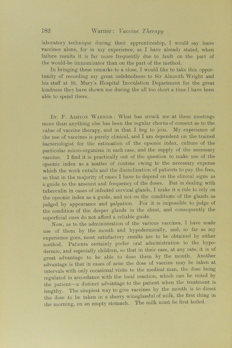 laboratory technique during their apprenticeship, I would say leave vaccines alone, for in my experience, as I have already stated, when failure results it is far more frequently due to fault on the part of the would-be immunizator than on the part of the method. In bringing these remarks to a close, I would like to take this oppor- tunity of recording my great indebtedness to Sir Almroth Wright and his staff at St. Mary’s Hospital Inoculation Department for the great kindness they have shown me during the all too short a time I have been able to spend there. Dr. F. Ashton Warner : What has struck me at these meetings more than anything else has been the regular chorus of consent as to the value of vaccine therapy, and in that I beg to join. My experience of the use of vaccines is purely clinical, and I am dependent on the trained bacteriologist for the estimation of the opsonic index, culture of the particular micro-organism in each case, and the supply of the necessary vaccine. I find it is practically out of the question to make use of the opsonic index as a matter of routine owing to the necessary expense which the work entails and the disinclination of patients to pay the fees, so that in the majority of cases I have to depend on the clinical signs as a guide to the amount and frequency of the doses. But in dealing with tuberculin in cases of infected cervical glands, I make it a rule to rely on the opsonic index as a guide, and not on the conditions of the glands as judged by appearance and palpation. For it is impossible to judge of the condition of the deeper glands in the chest, and consequently the superficial ones do not afford a reliable guide. Now, as to the administration of the various vaccines, I have made use of them by the mouth and hypodermically, and, so far as my experience goes, most satisfactory results are to be obtained by eithei method. Patients certainly prefer oral administration to the hypo- dermic, and especially children, so that in their case, at any late, it is of great advantage to be able to dose them by' the mouth. Anothei advantage is that in cases of acne the dose of vaccine may be taken at intervals with only7 occasional visits to the medical man, the dose being regulated in accordance with the local reaction, which can be noted by the patient—a distinct advantage to the patient when the treatment is lengthy. The simplest way to give vaccines by the mouth is to direct the dose to be taken in a sherry wineglassful of milk, the first thing in the morning, on an empty stomach. The milk must be first boiled.
