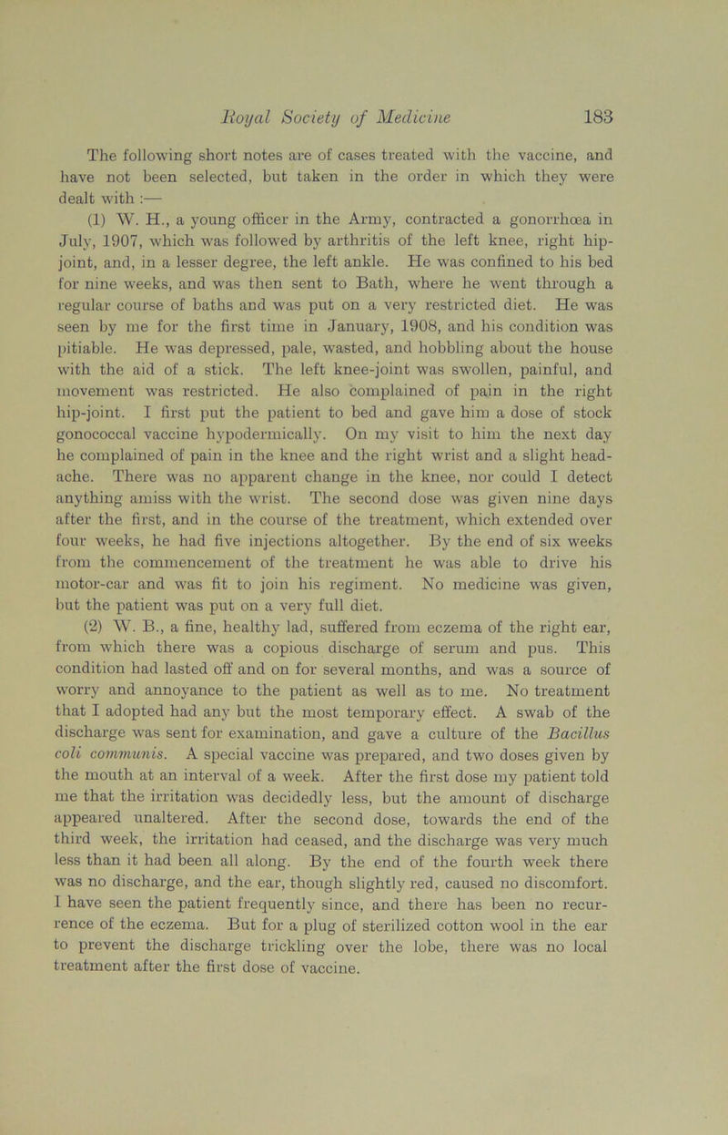 The following short notes are of cases treated with the vaccine, and have not been selected, but taken in the order in which they were dealt with :— (1) W. H., a young officer in the Army, contracted a gonorrhoea in July, 1907, which was followed by arthritis of the left knee, right hip- joint, and, in a lesser degree, the left ankle. He was confined to his bed for nine wTeeks, and wras then sent to Bath, where he went through a regular course of baths and was put on a very restricted diet. He was seen by me for the first time in January, 1908, and his condition was pitiable. He was depressed, pale, wasted, and hobbling about the house with the aid of a stick. The left knee-joint was swollen, painful, and movement was restricted. He also complained of pain in the right hip-joint. I first put the patient to bed and gave him a dose of stock gonococcal vaccine hypodermically. On my visit to him the next day he complained of pain in the knee and the right wrist and a slight head- ache. There was no apparent change in the knee, nor could I detect anything amiss with the wrist. The second dose was given nine days after the first, and in the course of the treatment, which extended over four weeks, he had five injections altogether. By the end of six weeks from the commencement of the treatment he was able to drive his motor-car and was fit to join his regiment. No medicine was given, hut the patient was put on a very full diet. (2) W. B., a fine, healthy lad, suffered from eczema of the right ear, from which there was a copious discharge of serum and pus. This condition had lasted off and on for several months, and was a source of worry and annoyance to the patient as well as to me. No treatment that I adopted had any but the most temporary effect. A swab of the discharge was sent for examination, and gave a culture of the Bacillus coli communis. A special vaccine was prepared, and two doses given by the mouth at an interval of a week. After the first dose my patient told me that the irritation was decidedly less, but the amount of discharge appeared unaltered. After the second dose, towards the end of the third week, the irritation had ceased, and the discharge was very much less than it had been all along. By the end of the fourth week there was no discharge, and the ear, though slightly red, caused no discomfort. I have seen the patient frequently since, and there has been no recur- rence of the eczema. But for a plug of sterilized cotton wool in the ear to prevent the discharge trickling over the lobe, there was no local treatment after the first dose of vaccine.