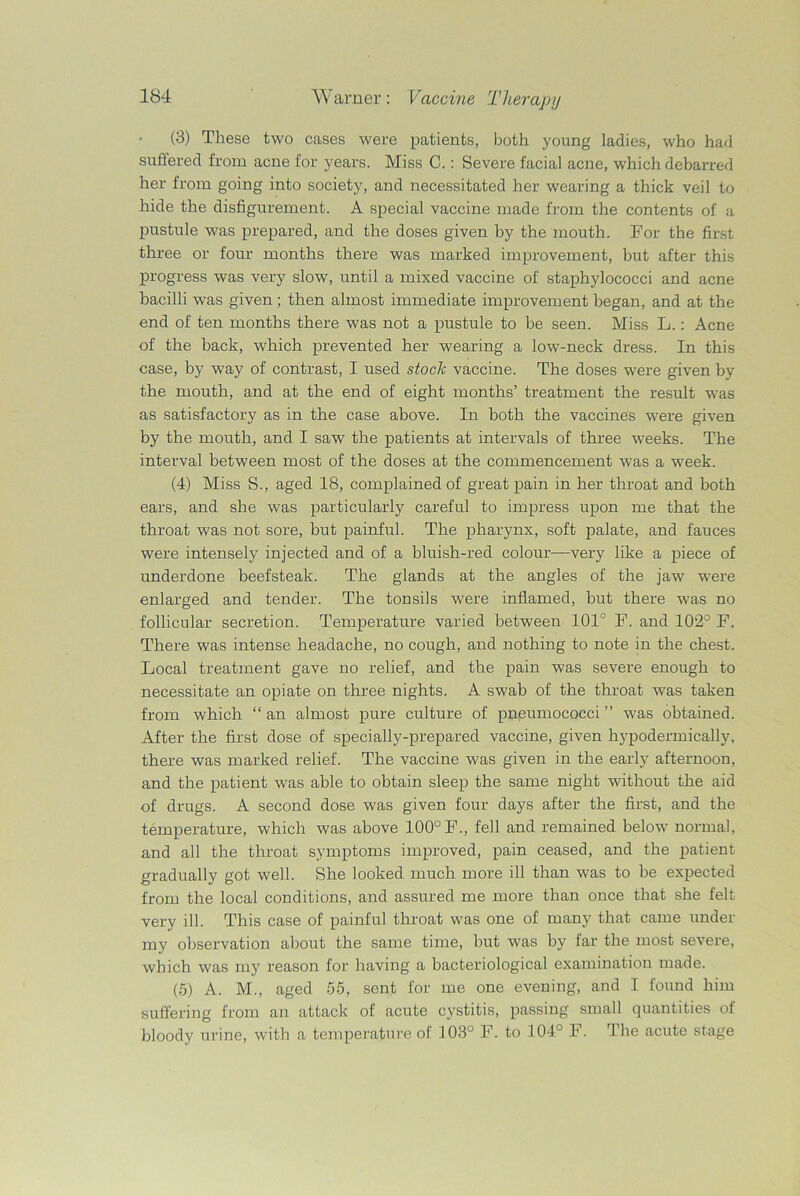 (3) These two cases were patients, both young ladies, who had suffered from acne for years. Miss C.: Severe facial acne, which debarred her from going into society, and necessitated her wearing a thick veil to hide the disfigurement. A special vaccine made from the contents of a pustule was prepared, and the doses given by the mouth. For the first three or four months there was marked improvement, but after this progress was very slow, until a mixed vaccine of staphylococci and acne bacilli was given ; then almost immediate improvement began, and at the end of ten months there was not a pustule to be seen. Miss L.: Acne of the back, which prevented her wearing a low-neck dress. In this case, by way of contrast, I used stock vaccine. The doses were given by the mouth, and at the end of eight months’ treatment the result was as satisfactory as in the case above. In both the vaccines were given by the mouth, and I saw the patients at intervals of three weeks. The interval between most of the doses at the commencement was a week. (4) Miss S., aged 18, complained of great pain in her throat and both ears, and she was particularly careful to impress upon me that the throat was not sore, but painful. The pharynx, soft palate, and fauces were intensely injected and of a bluish-red colour—very like a piece of underdone beefsteak. The glands at the angles of the jaw were enlarged and tender. The tonsils were inflamed, but there was no follicular secretion. Temperature varied between 101° F. and 102° F. There was intense headache, no cough, and nothing to note in the chest. Local treatment gave no relief, and the pain was severe enough to necessitate an opiate on three nights. A swab of the throat was taken from which “ an almost pure culture of pneumococci ” was obtained. After the first dose of specially-prepared vaccine, given hypodermically, there was marked relief. The vaccine was given in the early afternoon, and the patient was able to obtain sleep the same night without the aid of drugs. A second dose was given four days after the first, and the temperature, which was above 100° F., fell and remained below normal, and all the throat symptoms improved, pain ceased, and the patient gradually got well. She looked much more ill than was to be expected from the local conditions, and assured me more than once that she felt very ill. This case of painful throat was one of many that came under my observation about the same time, but was by far the most severe, which was my reason for having a bacteriological examination made. (5) A. M., aged 55, sent for me one evening, and I found him suffering from an attack of acute cystitis, passing small quantities of bloody urine, with a temperature of 103° F. to 104° F. The acute stage