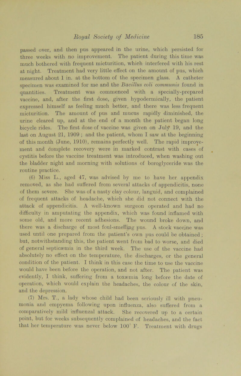passed over, and then pus appeared in the urine, which persisted for three weeks with no improvement. The patient during this time was much bothered with frequent micturition, which interfered with his rest at night. Treatment had very little effect on the amount of pus, which measured about 1 in. at the bottom of the specimen glass. A catheter specimen was examined for me and the Bacillus coli communis found in quantities. Treatment was commenced with a specially-prepared vaccine, and, after the first dose, given hypodermically, the patient expressed himself as feeling much better, and there was less frequent micturition. The amount of pus and mucus rapidly diminished, the urine cleared up, and at the end of a month the patient began long bicycle rides. The first dose of vaccine was given on July 19, and the last on August 21, 1909 ; and the patient, whom I saw at the beginning of this month (June, 1910), remains perfectly well. The rapid improve- ment and complete recovery were in marked contrast with cases of cystitis before the vaccine treatment was introduced, when washing out the bladder night and morning with solutions of boroglyceride was the routine practice. (6) Miss L., aged 47, was advised by me to have her appendix removed, as she had suffered from several attacks of appendicitis, none of them severe. She was of a nasty clay colour, languid, and complained of frequent attacks of headache, which she did not connect with the attack of appendicitis. A well-known surgeon operated and had no difficulty in amputating the appendix, which was found inflamed with some old, and more recent adhesions. The wound broke down, and there was a discharge of most foul-smelling pus. A stock vaccine was used until one prepared from the patient’s own pus could be obtained ; but, notwithstanding this, the patient went from bad to worse, and died of general septicaemia in the third week. The use of the vaccine had absolutely no effect on the temperature, the discharges, or the general condition of the patient. I think in this case the time to use the vaccine would have been before the operation, and not after. The patient was evidently, I think, suffering from a toxaemia long before the date of operation, which would explain the headaches, the colour of the skin, and the depression. (7) Mrs. T., a lady whose child had been seriously ill with pneu- monia and empyema following upon influenza, also suffered from a comparatively mild influenzal attack. She recovered up to a certain point, but for weeks subsequently complained of headaches, and the fact that her temperature was never below 100 F. Treatment with drugs