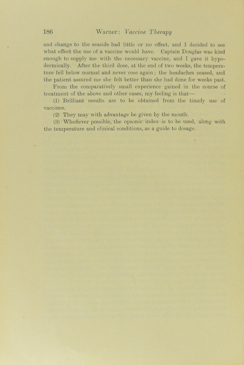 and change to the seaside had little or no effect, and I decided to see what effect the use of a vaccine would have. Captain Douglas was kind enough to supply me with the necessary vaccine, and I gave it hypo- dermically. After the third dose, at the end of two weeks, the tempera- ture fell below normal and never rose again; the headaches ceased, and the patient assured me she felt better than she had done for weeks past. Prom the comparatively small experience gained in the course of treatment of the above and other cases, my feeling is that— (1) Brilliant results are to be obtained from the timely use of vaccines. (2) They may with advantage be given by the mouth. (3) Whenever possible, the opsonic index is to be used, along with the temperature and clinical conditions, as a guide to dosage.
