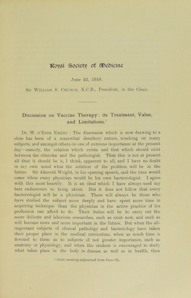 IRopal Society of flfteMcme June 22, 1910. Sir William S. Church, K.C.B., President, in the Chair. Discussion on Vaccine Therapy : its Treatment, Value, and Limitations.1 Dr. W. d’Este Emery : The discussion which is now drawing to a close has been of a somewhat desultory nature, touching on many subjects, and amongst others on one of extreme importance at the present day—namely, the relation which exists and that wdiich should exist between the clinician and the pathologist. That this is not at present all that it should be is, I think, apparent to all, and I have no doubt in my own mind what the solution of the problem will be in the future. Sir Almroth Wright, in his opening speech, said the time would come when every physician would be his own bacteriologist. I agree with this most heartily. It is an ideal which I have always used my best endeavours to bring about. But it does not follow that every bacteriologist will be a physician. There will always be those who have studied the subject more deeply and have spent more time in acquiring technique than the physician in the active practice of his profession can afford to do. Their duties will be to carry out the more delicate and laborious researches, such as exist now, and such as will become more and more important in the future. But when the all- important subjects of clinical pathology and bacteriology have taken their proper place in the medical curriculum, when as much time is devoted to them as to subjects of not greater importance, such as anatomy or physiology, and when the student is encouraged to study what takes place in the body in disease as well as in health, then Sixth meeting (adjourned from Juno 15).