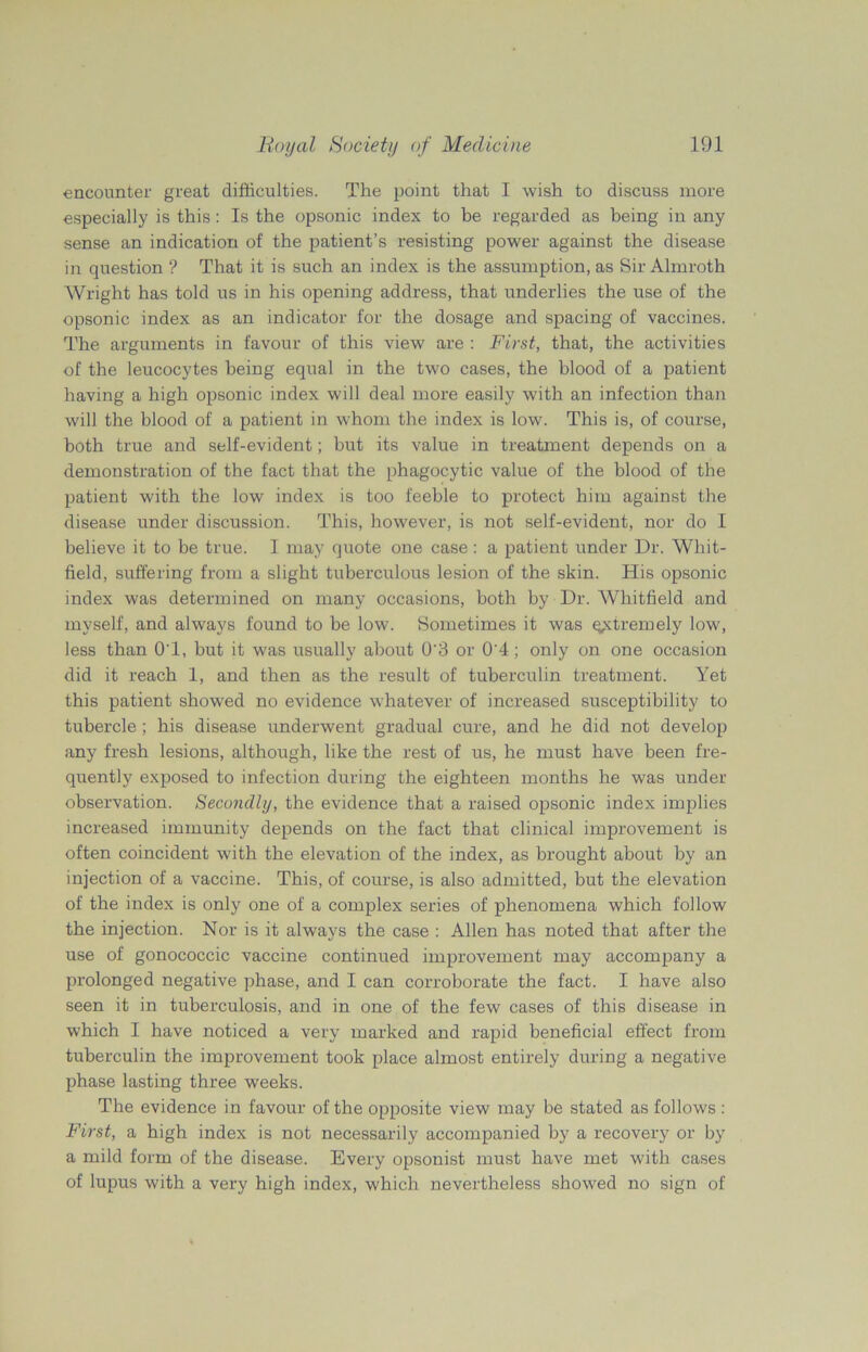 encounter great difficulties. The point that I wish to discuss more especially is this: Is the opsonic index to be regarded as being in any sense an indication of the patient’s resisting power against the disease in question ? That it is such an index is the assumption, as Sir Almroth Wright has told us in his opening address, that underlies the use of the opsonic index as an indicator for the dosage and spacing of vaccines. The arguments in favour of this view are : First, that, the activities of the leucocytes being equal in the two cases, the blood of a patient having a high opsonic index will deal more easily with an infection than will the blood of a patient in whom the index is low. This is, of course, both true and self-evident; but its value in treatment depends on a demonstration of the fact that the phagocytic value of the blood of the patient with the low index is too feeble to protect him against the disease under discussion. This, however, is not self-evident, nor do I believe it to be true. I may quote one case: a patient under Dr. Whit- field, suffering from a slight tuberculous lesion of the skin. His opsonic index was determined on many occasions, both by Dr. Whitfield and myself, and always found to be low. Sometimes it was extremely low, less than O'l, but it was usually about 0‘3 or 0'4; only on one occasion did it reach 1, and then as the result of tuberculin treatment. Yet this patient showed no evidence whatever of increased susceptibility to tubercle ; his disease underwent gradual cure, and he did not develop any fresh lesions, although, like the rest of us, he must have been fre- quently exposed to infection during the eighteen months he was under observation. Secondly, the evidence that a raised opsonic index implies increased immunity depends on the fact that clinical improvement is often coincident with the elevation of the index, as brought about by an injection of a vaccine. This, of course, is also admitted, but the elevation of the index is only one of a complex series of phenomena which follow the injection. Nor is it always the case : Allen has noted that after the use of gonococcic vaccine continued improvement may accompany a prolonged negative phase, and I can corroborate the fact. I have also seen it in tuberculosis, and in one of the few cases of this disease in which I have noticed a very marked and rapid beneficial effect from tuberculin the improvement took place almost entirely during a negative phase lasting three weeks. The evidence in favour of the opposite view may be stated as follows : First, a high index is not necessarily accompanied by a recovery or by a mild form of the disease. Every opsonist must have met with cases of lupus with a very high index, which nevertheless showed no sign of
