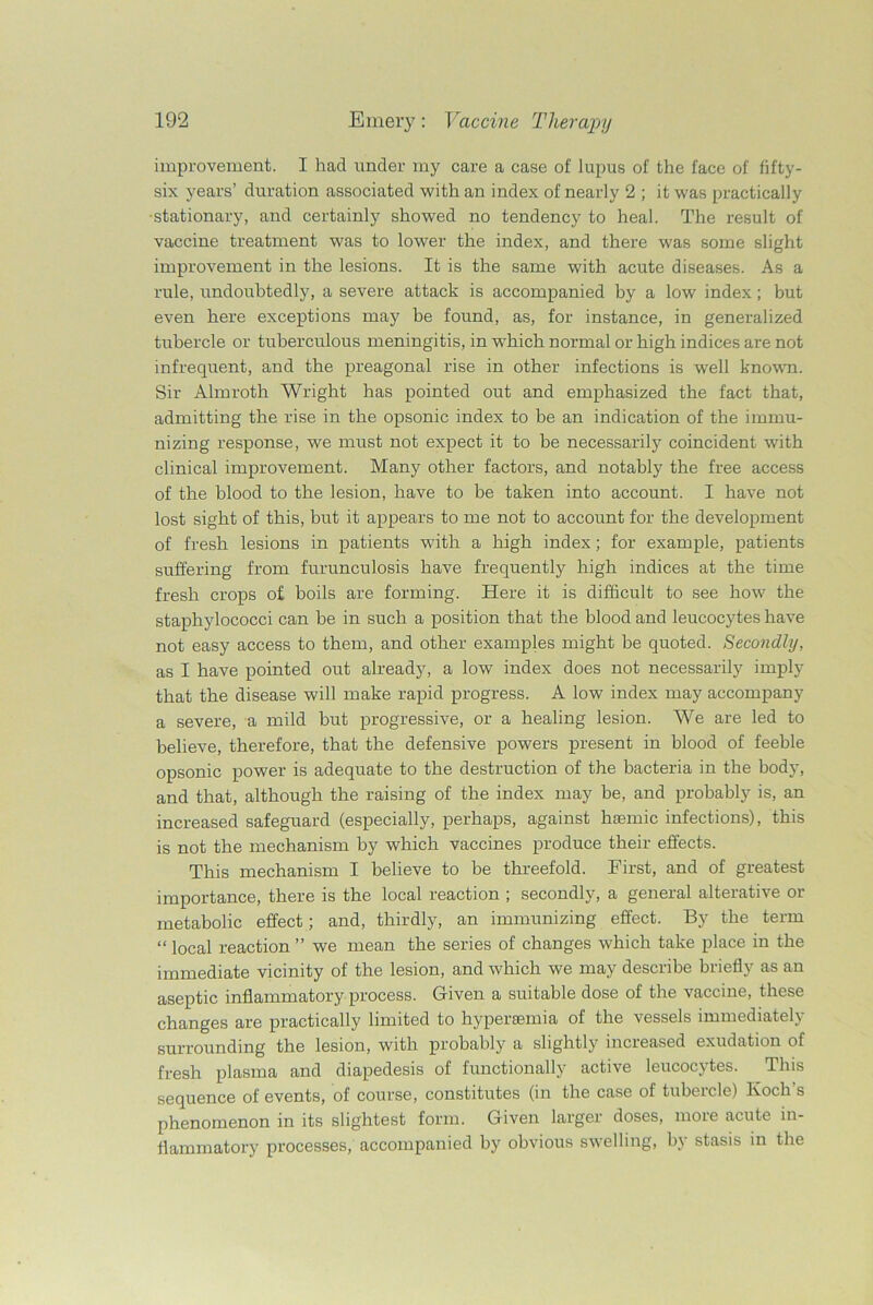 improvement. I had under my care a case of lupus of the face of fifty- six years’ duration associated with an index of nearly 2 ; it was practically stationary, and certainly showed no tendency to heal. The result of vaccine treatment was to lower the index, and there was some slight improvement in the lesions. It is the same with acute diseases. As a rule, undoubtedly, a severe attack is accompanied by a low index; but even here exceptions may be found, as, for instance, in generalized tubercle or tuberculous meningitis, in which normal or high indices are not infrequent, and the preagonal rise in other infections is well known. Sir Almroth Wright has pointed out and emphasized the fact that, admitting the rise in the opsonic index to be an indication of the immu- nizing response, we must not expect it to be necessarily coincident with clinical improvement. Many other factors, and notably the free access of the blood to the lesion, have to be taken into account. I have not lost sight of this, but it appears to me not to account for the development of fresh lesions in patients with a high index; for example, patients suffering from furunculosis have frequently high indices at the time fresh crops of boils are forming. Here it is difficult to see how the staphylococci can be in such a position that the blood and leucocytes have not easy access to them, and other examples might be quoted. Secondly, as I have pointed out already, a low index does not necessarily imply that the disease will make rapid progress. A low index may accompany a severe, a mild but progressive, or a healing lesion. We are led to believe, therefore, that the defensive powers present in blood of feeble opsonic power is adequate to the destruction of the bacteria in the body, and that, although the raising of the index may be, and probably is, an increased safeguard (especially, perhaps, against hasmic infections), this is not the mechanism by which vaccines produce their effects. This mechanism I believe to be threefold. First, and of greatest importance, there is the local reaction ; secondly, a general alterative or metabolic effect; and, thirdly, an immunizing effect. By the term “ local reaction ” we mean the series of changes which take place in the immediate vicinity of the lesion, and which we may describe briefly as an aseptic inflammatory process. Given a suitable dose of the vaccine, these changes are practically limited to hypersemia of the vessels immediately surrounding the lesion, with probably a slightly increased exudation of fresh plasma and diapedesis of functionally active leucocytes. This sequence of events, of course, constitutes (in the case of tubeicle) lvocli s phenomenon in its slightest form. Given larger doses, more acute in- flammatory processes, accompanied by obvious swelling, by stasis in the