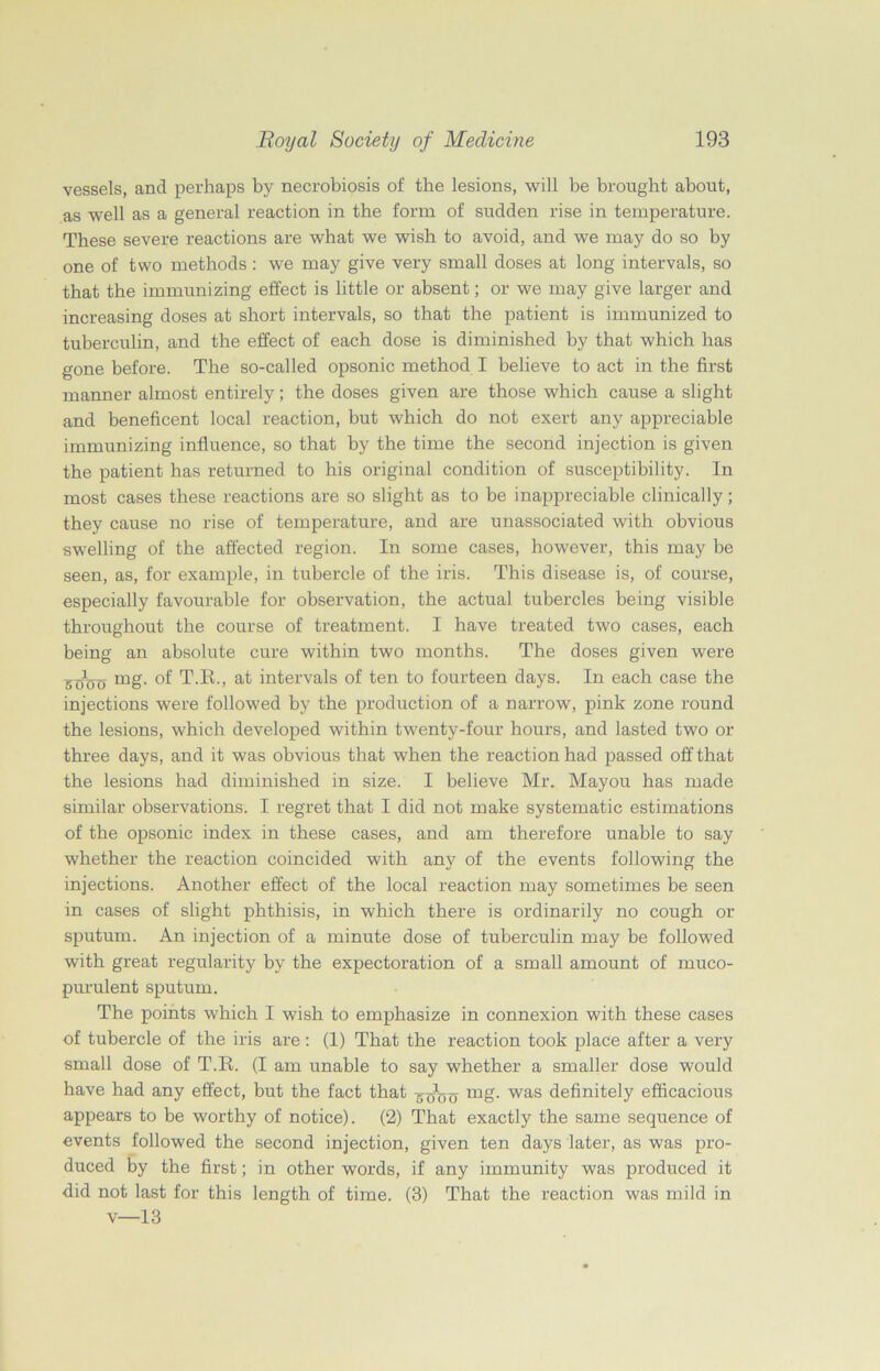 vessels, and perhaps by necrobiosis of the lesions, will be brought about, as well as a general reaction in the form of sudden rise in temperature. These severe reactions are what we wish to avoid, and we may do so by one of two methods: we may give very small doses at long intervals, so that the immunizing effect is little or absent; or we may give larger and increasing doses at short intervals, so that the patient is immunized to tuberculin, and the effect of each dose is diminished by that which has gone before. The so-called opsonic method I believe to act in the first manner almost entirely; the doses given are those which cause a slight and beneficent local reaction, but which do not exert any appreciable immunizing influence, so that by the time the second injection is given the patient has returned to his original condition of susceptibility. In most cases these reactions are so slight as to be inappreciable clinically; they cause no rise of temperature, and are unassociated with obvious swelling of the affected region. In some cases, however, this may be seen, as, for example, in tubercle of the iris. This disease is, of course, especially favourable for observation, the actual tubercles being visible throughout the course of treatment. I have treated two cases, each being an absolute cure within two months. The doses given were mg. of T.E., at intervals of ten to fourteen days. In each case the injections were followed by the production of a narrow, pink zone round the lesions, which developed within twenty-four hours, and lasted two or three days, and it was obvious that when the reaction had passed off that the lesions had diminished in size. I believe Mr. Mayou has made similar observations. I regret that I did not make systematic estimations of the opsonic index in these cases, and am therefore unable to say whether the reaction coincided with any of the events following the injections. Another effect of the local reaction may sometimes be seen in cases of slight phthisis, in which there is ordinarily no cough or sputum. An injection of a minute dose of tuberculin may be followed with great regularity by the expectoration of a small amount of muco- purulent sputum. The points which I wish to emphasize in connexion with these cases of tubercle of the iris are: (1) That the reaction took place after a very small dose of T.R. (I am unable to say whether a smaller dose would have had any effect, but the fact that mg- was definitely efficacious appears to be worthy of notice). (2) That exactly the same sequence of events followed the second injection, given ten days later, as was pro- duced by the first; in other words, if any immunity was produced it did not last for this length of time. (3) That the reaction was mild in v—13