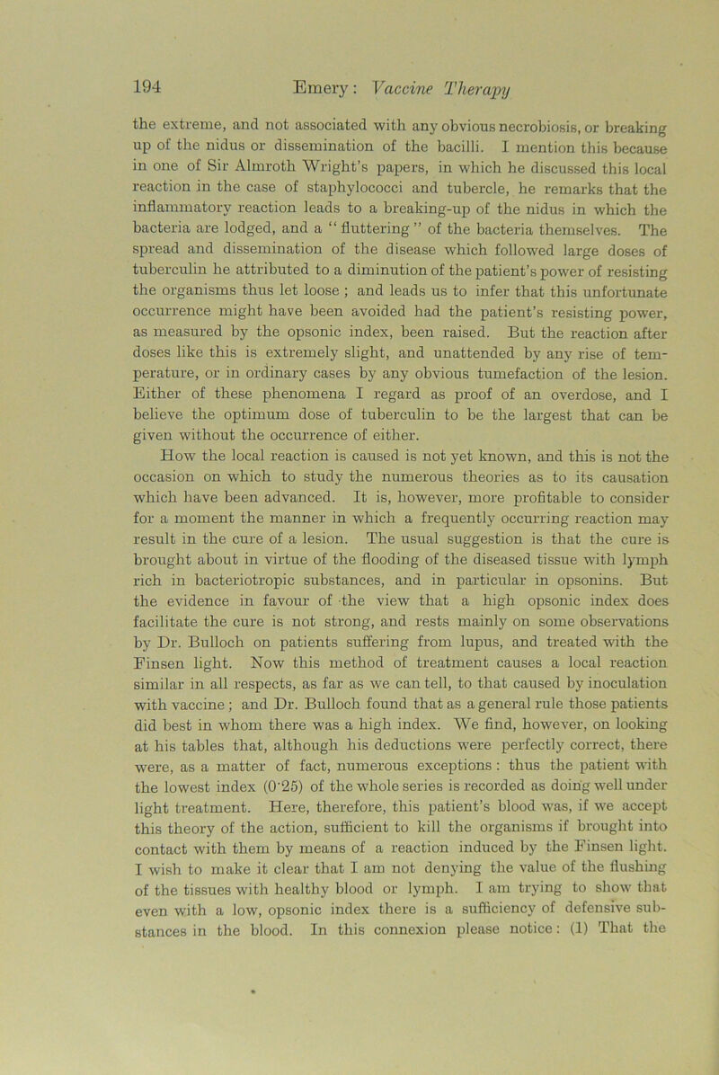 the extreme, and not associated with any obvious necrobiosis, or breaking up of the nidus or dissemination of the bacilli. I mention this because in one of Sir Almroth Wright’s papers, in which he discussed this local reaction in the case of staphylococci and tubercle, he remarks that the inflammatory reaction leads to a breaking-up of the nidus in which the bacteria are lodged, and a “ fluttering ” of the bacteria themselves. The spread and dissemination of the disease which followed large doses of tuberculin he attributed to a diminution of the patient’s power of resisting the organisms thus let loose ; and leads us to infer that this unfortunate occurrence might have been avoided had the patient’s resisting power, as measured by the opsonic index, been raised. But the reaction after doses like this is extremely slight, and unattended by any rise of tem- perature, or in ordinary cases by any obvious tumefaction of the lesion. Either of these phenomena I regard as proof of an overdose, and I believe the optimum dose of tuberculin to be the largest that can be given without the occurrence of either. How the local reaction is caused is not yet known, and this is not the occasion on which to study the numerous theories as to its causation which have been advanced. It is, however, more profitable to consider for a moment the manner in which a frequently occurring reaction may result in the cure of a lesion. The usual suggestion is that the cure is brought about in virtue of the flooding of the diseased tissue with lymph rich in bacteriotropic substances, and in particular in opsonins. But the evidence in favour of the view that a high opsonic index does facilitate the cure is not strong, and rests mainly on some observations by Dr. Bulloch on patients suffering from lupus, and treated with the Einsen light. Now this method of treatment causes a local reaction similar in all respects, as far as we can tell, to that caused by inoculation with vaccine; and Dr. Bulloch found that as a general rule those patients did best in whom there was a high index. We find, however, on looking at his tables that, although his deductions w7ere perfectly correct, there were, as a matter of fact, numerous exceptions : thus the patient with the lowest index (0'25) of the whole series is recorded as doing well under light treatment. Here, therefore, this patient’s blood was, if we accept this theory of the action, sufficient to kill the organisms if brought into contact with them by means of a reaction induced by the Finsen light. I wish to make it clear that I am not denying the value of the flushing of the tissues with healthy blood or lymph. I am trying to show that even with a low, opsonic index there is a sufficiency of defensive sub- stances in the blood. In this connexion please notice: (1) That the