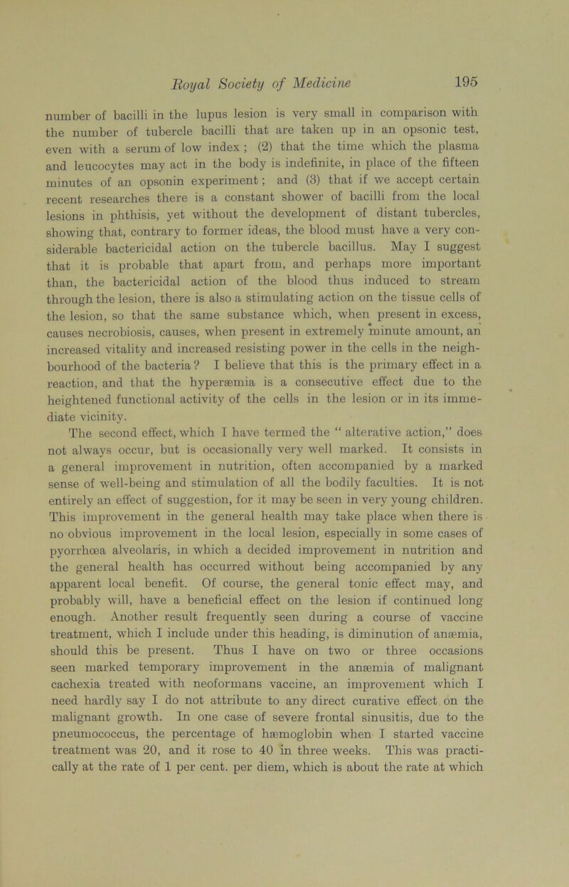 number of bacilli in the lupus lesion is very small in comparison with the number of tubercle bacilli that are taken up in an opsonic test, even with a serum of low index ; (2) that the time which the plasma and leucocytes may act in the body is indefinite, in place of the fifteen minutes of an opsonin experiment; and (3) that if we accept certain recent researches there is a constant shower of bacilli from the local lesions in phthisis, yet without the development of distant tubercles, showing that, contrary to former ideas, the blood must have a very con- siderable bactericidal action on the tubercle bacillus. May I suggest that it is probable that apart from, and perhaps more important than, the bactericidal action of the blood thus induced to stream through the lesion, there is also a stimulating action on the tissue cells of the lesion, so that the same substance which, when present in excess, causes necrobiosis, causes, when present in extremely minute amount, an increased vitality and increased resisting power in the cells in the neigh- bourhood of the bacteria ? I believe that this is the primary effect in a reaction, and that the hypersemia is a consecutive effect due to the heightened functional activity of the cells in the lesion or in its imme- diate vicinity. The second effect, which I have termed the “ alterative action,” does not always occur, but is occasionally very well marked. It consists in a general improvement in nutrition, often accompanied by a marked sense of well-being and stimulation of all the bodily faculties. It is not entirely an effect of suggestion, for it may be seen in very young children. This improvement in the general health may take place when there is no obvious improvement in the local lesion, especially in some cases of pyorrhoea alveolaris, in which a decided improvement in nutrition and the general health has occurred without being accompanied by any apparent local benefit. Of course, the general tonic effect may, and probably will, have a beneficial effect on the lesion if continued long enough. Another result frequently seen during a course of vaccine treatment, which I include under this heading, is diminution of aneemia, should this be present. Thus I have on two or three occasions seen marked temporary improvement in the anaemia of malignant cachexia treated with neoformans vaccine, an improvement which I need hardly say I do not attribute to any direct curative effect on the malignant growth. In one case of severe frontal sinusitis, due to the pneumococcus, the percentage of hemoglobin when I started vaccine treatment was 20, and it rose to 40 in three weeks. This was practi- cally at the rate of 1 per cent, per diem, which is about the rate at which
