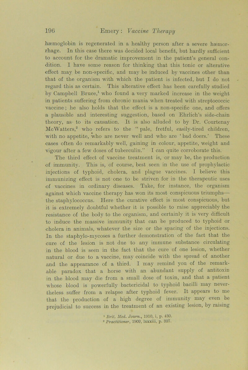 haemoglobin is regenerated in a healthy person after a severe haemor- rhage. In this case there was decided local benefit, but hardly sufficient to account for the dramatic improvement in the patient’s general con- dition. I have some reason for thinking that this tonic or alterative effect may be non-specific, and may be induced by vaccines other than that of the organism with which the patient is infected, but I do not regard this as certain. This alterative effect has been carefully studied by Campbell Bruce,1 who found a very marked increase in the weight in patients suffering from chronic mania when treated with streptococcic vaccine; he also holds that the effect is a non-specific one, and offers a plausible and interesting suggestion, based on Ehrlich’s side-chain theory, as to its causation. It is also alluded to by Dr. Courtenay Me Watters,2 who refers to the “ pale, fretful, easily-tired children, with no appetite, who are never well and who are ‘ bad doers.’ These cases often do remarkably well, gaining in colour, appetite, weight and vigour after a few doses of tuberculin.” I can quite corroborate this. The third effect of vaccine treatment is, or may be, the production •of immunity. This is, of course, best seen in the use of prophylactic injections of typhoid, cholera, and plague vaccines. I believe this immunizing effect is not one to be striven for in the therapeutic uses •of vaccines in ordinary diseases. Take, for instance, the organism against which vaccine therapy has won its most conspicuous triumphs— the staphylococcus. Here the curative effect is most conspicuous, but it is extremely doubtful whether it is possible to raise appreciably the resistance of the body to the organism, and certainly it is very difficult to induce the massive immunity that can be produced to typhoid or cholera in animals, whatever the size or the spacing of the injections. In the staphylo-mycoses a further demonstration of the fact that the cure of the lesion is not due to any immune substance circulating in the blood is seen in the fact that the cure of one lesion, whether natural or due to a vaccine, may coincide with the spread of another and the appearance of a third. I may remind you of the remark- able paradox that a horse with an abundant supply of antitoxin in the blood may die from a small dose of toxin, and that a patient whose blood is powerfully bactericidal to typhoid bacilli may never- theless suffer from a relapse after typhoid fever. It appears to me that the production of a high degree of immunity may even be prejudicial to success in the treatment of an existing lesion, by raising 1 Brit. Med. Journ., 1910, i, p. 430. 2 Practitioner, 1909, lxxxiii, p. 327.