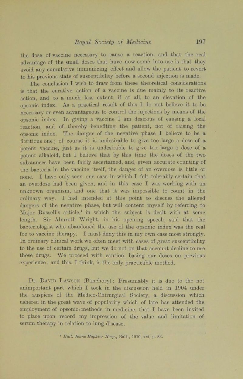 the dose of vaccine necessary to cause a reaction, and that the real advantage of the small doses that have now come into use is that they avoid any cumulative immunizing effect and allow the patient to revert to his previous state of susceptibility before a second injection is made. The conclusion I wish to draw from these theoretical considerations is that the curative action of a vaccine is due mainly to its reactive action, and to a much less extent, if at all, to an elevation of the opsonic index. As a practical result of this I do not believe it to be necessary or even advantageous to control the injections by means of the opsonic index. In giving a vaccine I am desirous of causing a local reaction, and of thereby benefiting the patient, not of raising the opsonic index. The danger of the negative phase I believe to be a fictitious one; of course it is undesirable to give too large a dose of a potent vaccine, just as it is undesirable to give too large a dose of a potent alkaloid, but I believe that by this time the doses of the two substances have been fairly ascertained, and, given accurate counting of the bacteria in the vaccine itself, the danger of an overdose is little or none. I have only seen one case in which I felt tolerably certain that an overdose had been given, and in this case I was working with an unknown organism, and one that it was impossible to count in the ordinary way. I had intended at this point to discuss the alleged dangers of the negative phase, but will content myself by referring to Major Russell’s article,1 in which the subject is dealt with at some length. Sir Almroth Wright, in his opening speech, said that the bacteriologist who abandoned the use of the opsonic index was the real foe to vaccine therapy. I must deny this in my own case most strongly. In ordinary clinical work we often meet with cases of great susceptibility to the use of certain drugs, but we do not on that account decline to use those drugs. We proceed with caution, basing our doses on previous experience ; and this, I think, is the only practicable method. Dr, David Lawson (Banchory) : Presumably it is due to the not unimportant part which I took in the discussion held in 1904 under the auspices of the Medico-Chirurgical Society, a discussion which ushered in the great wave of popularity which of late has attended the employment of opsonic, methods in medicine, that I have been invited to place upon record my impression of the value and limitation of serum therapy in relation to lung disease. 1 Bull. Johns Hopkins Hosp., Balt., 1910, xxi, p. 83.