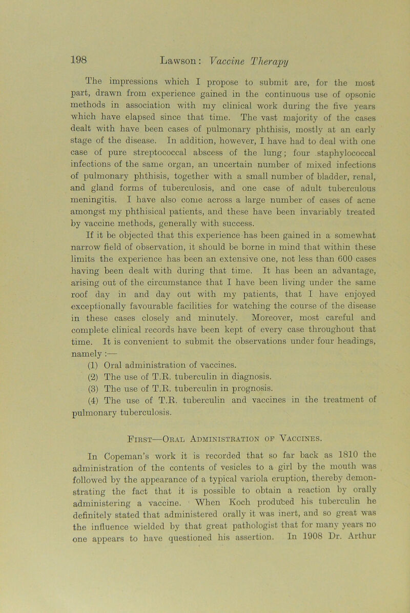 The impressions which I propose to submit are, for the most part, drawn from experience gained in the continuous use of opsonic methods in association with my clinical work during the five years which have elapsed since that time. The vast majority of the cases dealt with have been cases of pulmonary phthisis, mostly at an early stage of the disease. In addition, however, I have had to deal with one case of pure streptococcal abscess of the lung; four staphylococcal infections of the same organ, an uncertain number of mixed infections of pulmonary phthisis, together with a small number of bladder, renal, and gland forms of tuberculosis, and one case of adult tuberculous meningitis. I have also come across a large number of cases of acne amongst my phthisical patients, and these have been invariably treated by vaccine methods, generally with success. If it be objected that this experience has been gained in a somewhat narrow field of observation, it should be borne in mind that within these limits the experience has been an extensive one, not less than 600 cases having been dealt with during that time. It has been an advantage, arising out of the circumstance that I have been living under the same roof day in and day out with my patients, that I have enjoyed exceptionally favourable facilities for watching the course of the disease in these cases closely and minutely. Moreover, most careful and complete clinical records have been kept of every case throughout that time. It is convenient to submit the observations under four headings, namely :— (1) Oral administration of vaccines. (2) The use of T.E. tuberculin in diagnosis. (3) The use of T.E. tuberculin in prognosis. (4) The use of T.E. tuberculin and vaccines in the treatment of pulmonary tuberculosis. First-—Oral Administration op Vaccines. In Copeman’s work it is recorded that so far back as 1810 the administration of the contents of vesicles to a girl by the mouth was followed by the appearance of a typical variola eruption, thereby demon- strating the fact that it is possible to obtain a reaction by orally administering a vaccine. When Koch produced his tuberculin he definitely stated that administered orally it was inert, and so great was the influence wielded by that great pathologist that for many years no one appears to have questioned his assertion. In 1908 Dr. Arthur