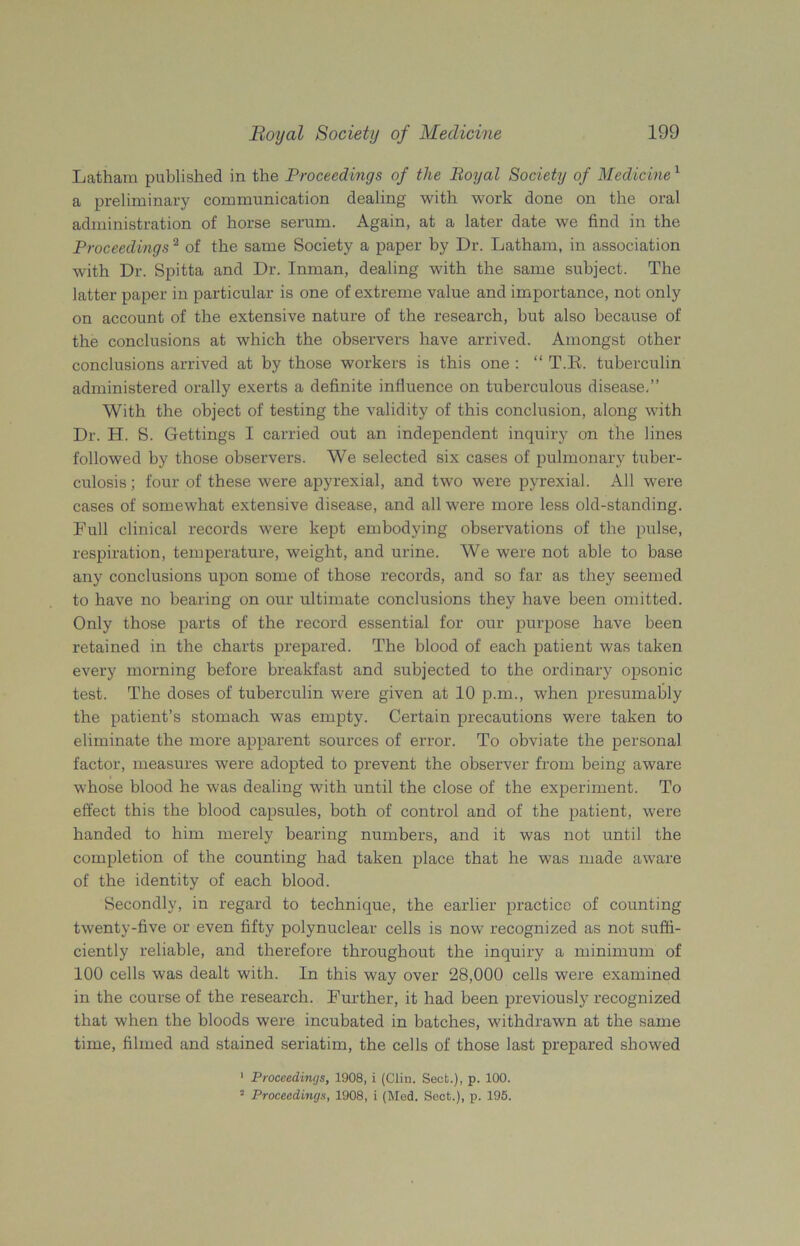 Latham published in the Proceedings of the Boyal Society of Medicine 1 a preliminary communication dealing with work done on the oral administration of horse serum. Again, at a later date we find in the Proceedings2 of the same Society a paper by Dr. Latham, in association with Dr. Spitta and Dr. Inman, dealing with the same subject. The latter paper in particular is one of extreme value and importance, not only on account of the extensive nature of the research, but also because of the conclusions at which the observers have arrived. Amongst other conclusions arrived at by those workers is this one : “ T.E. tuberculin administered orally exerts a definite influence on tuberculous disease.” With the object of testing the validity of this conclusion, along with Dr. TI. S. Gettings I carried out an independent inquiry on the lines followed by those observers. We selected six cases of pulmonary tuber- culosis; four of these were apyrexial, and two were pyrexia!. All were cases of somewhat extensive disease, and all were more less old-standing. Full clinical records were kept embodying observations of the pulse, respiration, temperature, weight, and urine. We were not able to base any conclusions upon some of those records, and so far as they seemed to have no bearing on our ultimate conclusions they have been omitted. Only those parts of the record essential for our purpose have been retained in the charts prepared. The blood of each patient was taken every morning before breakfast and subjected to the ordinary opsonic test. The doses of tuberculin were given at 10 p.m., when presumably the patient’s stomach w’as empty. Certain precautions were taken to eliminate the more apparent sources of error. To obviate the personal factor, measures were adopted to prevent the observer from being aware whose blood he was dealing with until the close of the experiment. To effect this the blood capsules, both of control and of the patient, were handed to him merely bearing numbers, and it was not until the completion of the counting had taken place that he was made aware of the identity of each blood. Secondly, in regard to technique, the earlier practice of counting twenty-five or even fifty polynuclear cells is now recognized as not suffi- ciently reliable, and therefore throughout the inquiry a minimum of 100 cells was dealt with. In this way over 28,000 cells were examined in the course of the research. Further, it had been previously recognized that when the bloods were incubated in batches, withdrawn at the same time, filmed and stained seriatim, the cells of those last prepared showed 1 Proceedings, 1908, i (Clin. Sect.), p. 100. 2 Proceedings, 1908, i (Mod. Sect.), p. 195.