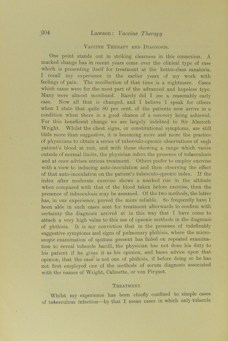 Vaccine Therapy and Diagnosis. One point stands out in striking clearness in this connexion. A marked change has in recent years come over the clinical type of case which is presenting itself for treatment at the better-class sanatoria. I recall my experience in the earlier years of my work with feelings of pain. The recollection of that time is a nightmare. Cases which came were for the most part of the advanced and hopeless type. Many were almost moribund. Rarely did I see a reasonably early case. Now all that is changed, and I believe I speak for others when I state that quite 80 per cent, of the patients now arrive in a condition when there is a good chance of a recovery being achieved. For this beneficent change we are largely indebted to Sir Almroth Wright. Whilst the chest signs, or constitutional symptoms, are still little more than suggestive, it is becoming more and more the practice of physicians to obtain a series of tuberculo-opsonic observations of such patient’s blood at rest, and with those showing a range which varies outside of normal limits, the physician infers the presence of tuberculosis and at once advises serious treatment. Others prefer to employ exercise with a view to inducing auto-inoculation and then observing the effect of that auto-inoculation on the patient’s tuberculo-opsonic index. If the index after moderate exercise shows a marked rise in the altitude when compared with that of the blood taken before exercise, then the presence of tuberculosis may be assumed. Of the two methods, the latter has, in our experience, proved the more reliable. So frequently have I been able in such cases sent for treatment afterwards to confirm with certainty the diagnosis arrived at in this way that I have come to attach a very high value to this use of opsonic methods in the diagnosis of phthisis. It is my conviction that in the presence of indefinably suggestive symptoms and signs of pulmonary phthisis, where the micro- scopic examination of sputum present has failed on repeated examina- tion to reveal tubercle bacilli, the physician has not done his duty to his patient if he gives it as his opinion, and bases advice upon that opinion, that the case is not one of phthisis, if before doing so he has not first employed one of the methods of serum diagnosis associated with the names of Wright, Calmette, or von Pirquet. Treatment. Whilst my experience has been chiefly confined to simple cases of tuberculous infection—by that I mean cases in which only tubeicle