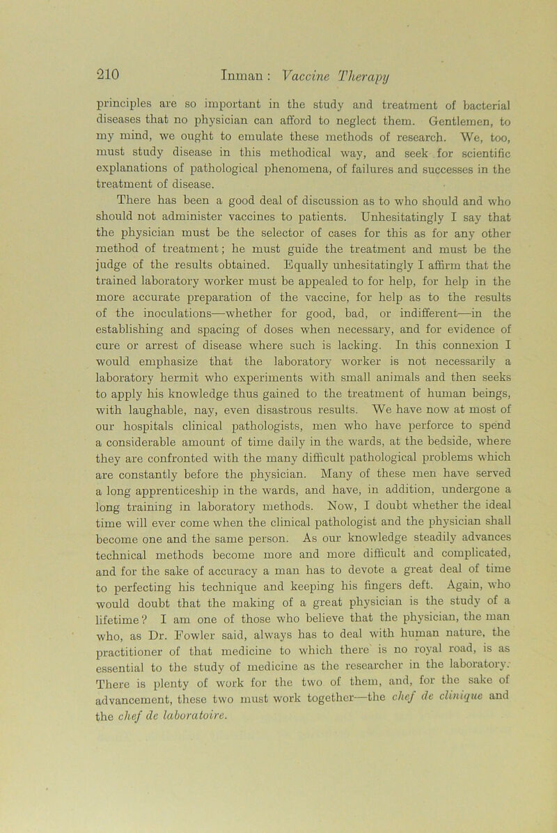 principles are so important in the study and treatment of bacterial diseases that no physician can afford to neglect them. Gentlemen, to my mind, we ought to emulate these methods of research. We, too, must study disease in this methodical way, and seek for scientific explanations of pathological phenomena, of failures and successes in the treatment of disease. There has been a good deal of discussion as to who should and who should not administer vaccines to patients. Unhesitatingly I say that the physician must be the selector of cases for this as for any other method of treatment; he must guide the treatment and must he the judge of the results obtained. Equally unhesitatingly I affirm that the trained laboratory worker must be appealed to for help, for help in the more accurate preparation of the vaccine, for help as to the results of the inoculations—whether for good, bad, or indifferent—in the establishing and spacing of doses when necessary, and for evidence of cure or arrest of disease where such is lacking. In this connexion I would emphasize that the laboratory worker is not necessarily a laboratory hermit who experiments with small animals and then seeks to apply his knowledge thus gained to the treatment of human beings, with laughable, nay, even disastrous results. We have now at most of our hospitals clinical pathologists, men who have perforce to spend a considerable amount of time daily in the wards, at the bedside, where they are confronted with the many difficult pathological problems which are constantly before the physician. Many of these men have served a long apprenticeship in the wards, and have, in addition, undergone a long training in laboratory methods. Now, I doubt whether the ideal time will ever come when the clinical pathologist and the physician shall become one and the same person. As our knowledge steadily advances technical methods become more and more difficult and complicated, and for the sake of accuracy a man has to devote a great deal of time to perfecting his technique and keeping his fingers deft. Again, who would doubt that the making of a great physician is the study of a lifetime ? I am one of those who believe that the physician, the man who, as Dr. Fowler said, always has to deal with human nature, the practitioner of that medicine to which there is no royal road, is as essential to the study of medicine as the researcher in the laboratory: There is plenty of work for the two of them, and, for the sake of advancement, these two must work together—the chef de clinique and the chef de laboratoire.