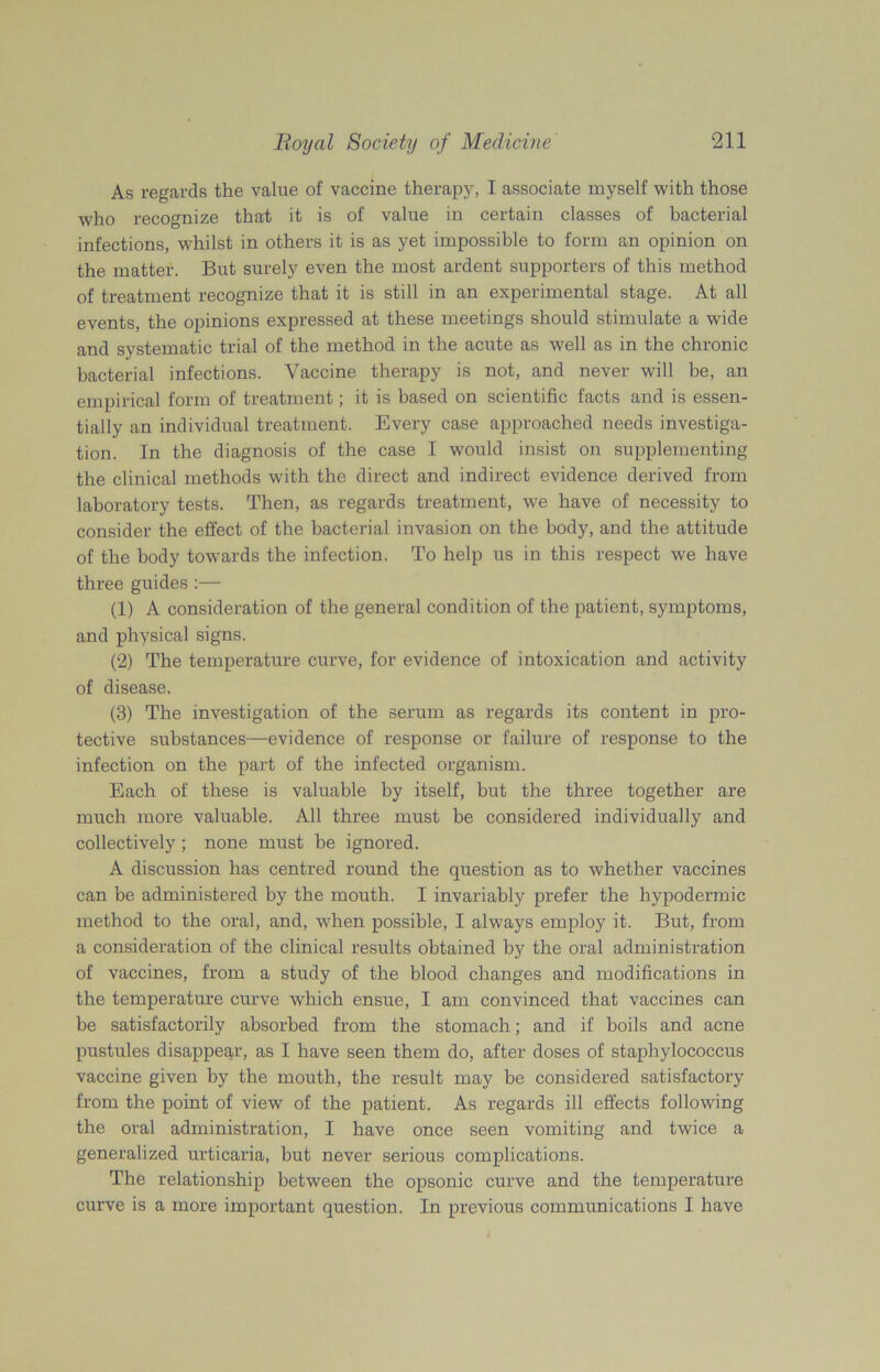 As regards the value of vaccine therapy, I associate myself with those who recognize that it is of value in certain classes of bacterial infections, whilst in others it is as yet impossible to form an opinion on the matter. But surely even the most ardent supporters of this method of treatment recognize that it is still in an experimental stage. At all events, the opinions expressed at these meetings should stimulate a wide and systematic trial of the method in the acute as well as in the chronic bacterial infections. Vaccine therapy is not, and never will be, an empirical form of treatment; it is based on scientific facts and is essen- tially an individual treatment. Every case approached needs investiga- tion. In the diagnosis of the case I would insist on supplementing the clinical methods with the direct and indirect evidence derived from laboratory tests. Then, as regards treatment, we have of necessity to consider the effect of the bacterial invasion on the body, and the attitude of the body towards the infection. To help us in this respect we have three guides :— (1) A consideration of the general condition of the patient, symptoms, and physical signs. (2) The temperature curve, for evidence of intoxication and activity of disease. (3) The investigation of the serum as regards its content in pro- tective substances—evidence of response or failure of response to the infection on the part of the infected organism. Each of these is valuable by itself, but the three together are much more valuable. All three must be considered individually and collectively; none must be ignored. A discussion has centred round the question as to whether vaccines can be administered by the mouth. I invariably prefer the hypodermic method to the oral, and, when possible, I always employ it. But, from a consideration of the clinical results obtained by the oral administration of vaccines, from a study of the blood changes and modifications in the temperature curve which ensue, I am convinced that vaccines can be satisfactorily absorbed from the stomach; and if boils and acne pustules disappear, as I have seen them do, after doses of staphylococcus vaccine given by the mouth, the result may be considered satisfactory from the point of view of the patient. As regards ill effects following the oral administration, I have once seen vomiting and twice a generalized urticaria, but never serious complications. The relationship between the opsonic curve and the temperature curve is a more important question. In previous communications I have