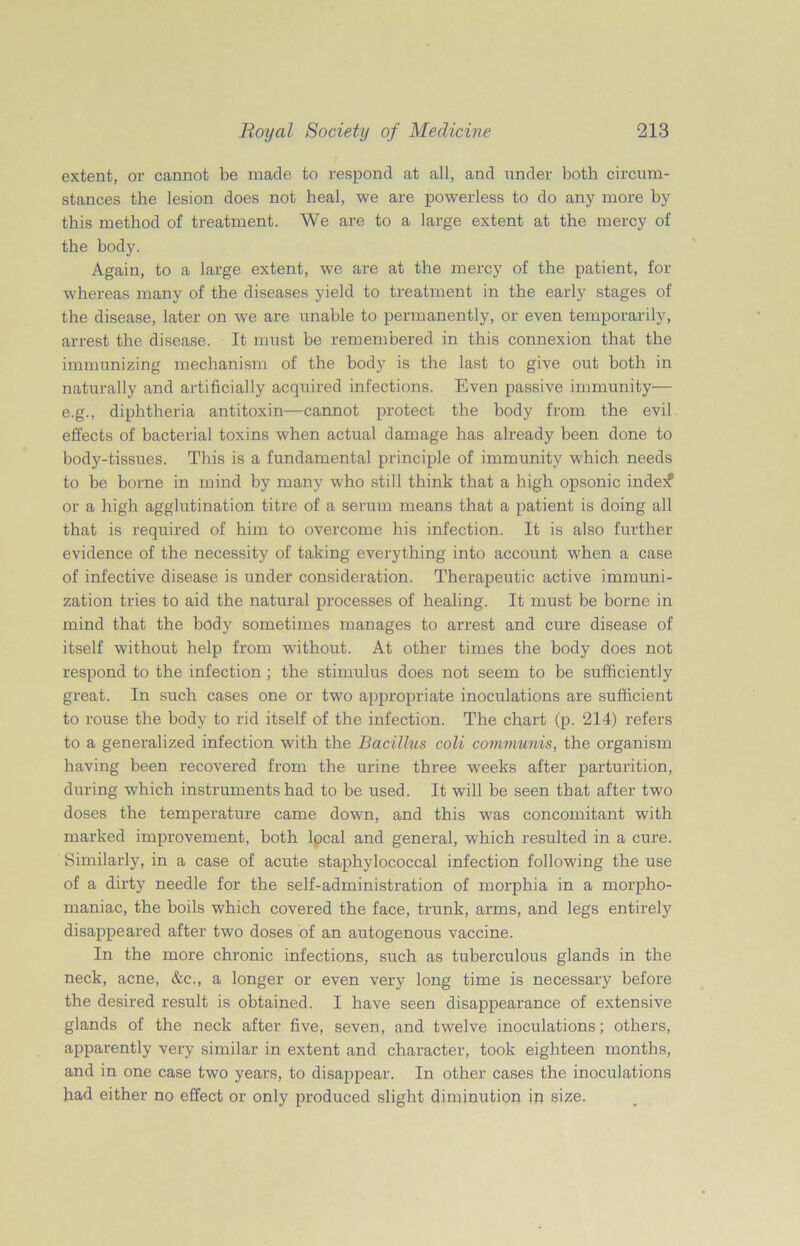 extent, or cannot be made to respond at all, and under both circum- stances the lesion does not heal, we are powerless to do any more by this method of treatment. We are to a large extent at the mercy of the body. Again, to a large extent, we are at the mercy of the patient, for whereas many of the diseases yield to treatment in the early stages of the disease, later on we are unable to permanently, or even temporarily, arrest the disease. It must be remembered in this connexion that the immunizing mechanism of the body is the last to give out both in naturally and artificially acquired infections. Even passive immunity— e.g., diphtheria antitoxin—cannot protect the body from the evil effects of bacterial toxins when actual damage has already been done to body-tissues. This is a fundamental principle of immunity which needs to be borne in mind by many who still think that a high opsonic indej? or a high agglutination titre of a serum means that a patient is doing all that is required of him to overcome his infection. It is also further evidence of the necessity of taking everything into account when a case of infective disease is under consideration. Therapeutic active immuni- zation tries to aid the natural processes of healing. It must be borne in mind that the body sometimes manages to arrest and cure disease of itself without help from without. At other times the body does not respond to the infection ; the stimulus does not seem to be sufficiently great. In such cases one or two appropriate inoculations are sufficient to rouse the body to rid itself of the infection. The chart (p. 214) refers to a generalized infection with the Bacillus coli communis, the organism having been recovered from the urine three weeks after parturition, during which instruments had to be used. It will be seen that after two doses the temperature came down, and this was concomitant with marked improvement, both local and general, which resulted in a cure. Similarly, in a case of acute staphylococcal infection following the use of a dirty needle for the self-administration of morphia in a morpho- maniac, the boils which covered the face, trunk, arms, and legs entirely disappeared after two doses of an autogenous vaccine. In the more chronic infections, such as tuberculous glands in the neck, acne, &e., a longer or even very long time is necessary before the desired result is obtained. I have seen disappearance of extensive glands of the neck after five, seven, and twelve inoculations; others, apparently very similar in extent and character, took eighteen months, and in one case two years, to disappear. In other cases the inoculations had either no effect or only produced slight diminution in size.