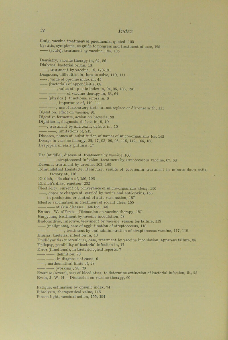 Craig, vaooino treatment of pneumonia, quoted, 103 Cystitis, symptoms, as guido to progress and treatment of case, 125 (acute), treatment by vaccine, 184, 185 Dentistry, vaccine therapy in, 62, 86 Diabetes, bacterial origin, 18 , treatment by vaccine, 18, 178-181 Diagnosis, difficulties in, how to solve, 110, 111 , value of opsonic index in, 45 (bacterial) of appendicitis, 68 , value of opsonic index in, 94, 95, 106, 190 of vaccine therapy in, 63, 64 (physical), functional errors in, 6 , importance of, 110, 111 , use of laboratory tests cannot replace or dispense with, 111 Digestion, effect on vaccine, 91 Digestive ferments, action on bacteria, 93 Diphtheria, diagnosis, defects in, 9, 10 , treatment by antitoxin, defects in, 10 , limitations of, 213 Diseases, names of, substitution of names of micro-organisms for, 142 Dosage in vaccine therapy, 32, 47, 93, 96, 98, 116, 142, 165, 166 Dyspepsia in early phthisis, 17 Bar (middle), disease of, treatment by vaccine, 160 , streptococcal infection, treatment by streptococcus vaccine, 67, 68 Eczema, treatment by vaccine, 103, 183 Edmundsthal Heilstatte, Hamburg, results of tuberculin treatment in minute doses satis- factory at, 116 Ehrlich, side-chain of, 156, 196 Ehrlich's diazo-reaction, 202 Electricity, current of, conveyance of micro-organisms along, 156 , opposite charges of, carried by toxins and anti-toxins, 156 in production or control of auto-vaccination, 157 Electro-vaccination in treatment of rodent ulcer, 155 of skin diseases, 153-155, 158 Emery, W. d’Este.—Discussion on vaccine therapy, 187 Empyema, treatment by vaccine inoculation, 58 Endocarditis, infective, treatment by vaccine, reason for failure, 119 -—- (malignant), case of agglutination of streptococcus, 118 , treatment by oral administration of streptococcus vaccine, 117, 118 Enuria, bacterial infection in, 18 Epididymitis (tuberculous), case, treatment by vaccine inoculation, apparent failure, 35 Epilepsy, possibility of bacterial infection in, 17 Error (functional), in bacteriological reports, 7 , definition, 28 r in diagnosis of cases, 6 , mathematical limit of, 28 (working), 28, 29 Exercise (severe), test of blood after, to determine extinction of bacterial infection, 24, 25 Eyre, J. W. H.—Discussion on vaccine therapy, 60 Fatigue, estimation by opsonic index, 74 Fibrolysin, therapeutical value, 146 Finsen light, vaccinal action, 155, 194