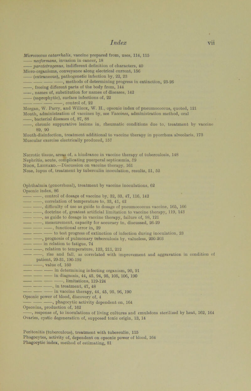 Micrococcus catarrhalis, vaccine prepared from, uses, 114, 115 neoformans, invasion in cancer, 18 paratetragemis, indifferent definition of characters, 40 Micro-organisms, conveyance along electrical current, 156 (extraneous), pathogenetic infection by, 22, 23 , methods of determining progress in extinction, 23-26 , freeing different parts of the body from, 144 , names of, substitution for names of diseases, 142 (saprophytic), surface infections of, 22 , control of, 22 Morgan, W. Parry, and Willcox, W. H., opsonic index of pneumococcus, quoted, 121 Mouth, administration of vaccines by, see Vaccines, administration method, oral , bacterial diseases of, 87, 88 , chronic suppurative lesions in, rheumatic conditions due to, treatment by vaccine 89, 90 Mouth-disinfection, treatment additional to vaccine therapy in pyorrhoea alveolaris, 173 Muscular exercise electrically produced, 157 Necrotic tissue, areas of, a hindrance in vaccine therapy of tuberculosis, 148 Nephritis, acute, complicating puerperal septicaemia, 59 Noon, Leonabd.—Discussion on vaccine therapy, 161 Nose, lupus of, treatment by tuberculin inoculation, results, 51, 52 Ophthalmia (gonorrhoeal), treatment by vaccine inoculations, 62 Opsonic index, 86 —— , control of dosage of vaccine by, 32, 33, 47, 116, 142 , correlation of temperature to, 33, 41, 42 , difficulty of use as guide to dosage of pneumococcus vaccine, 165, 166 ■, doctrine of, greatest artificial limitation to vaccine therapy, 119, 143 , as guide to dosage in vaccine therapy, failure of, 98, 121 , measurement, capacity for accuracy in, discussed, 26-29 , functional error in, 29 to test progress of extinction of infection during inoculation, 23 , prognosis of pulmonary tuberculosis by, valueless, 200-203 in relation to fatigue, 74 , relation to temperature, 123, 211, 212 , rise and fall, as correlated with improvement and aggravation in condition of patient, 29-31, 190-192 , value of, 160 in determining infecting organism, 90, 91 in diagnosis, 44, 45, 94, 95, 105, 106, 190 , limitations, 119-124 , in treatment, 47, 48 in vaccine therapy, 44, 45, 95, 96, 190 Opsonic power of blood, discovery of, 4 , phagocytic activity dependent on, 164 Opsonins, production of, 162 , response of, to inoculations of living cultures and emulsions sterilized by heat, 162, 164 Ovaries, cystic degeneration of, supposed toxic origin, 13, 14 Peritonitis (tuberculous), treatment with tuberculin, 115 Phagocytes, activity of, dependent on opsonic power of blood, 164 Phagocytic index, method of estimating, 81