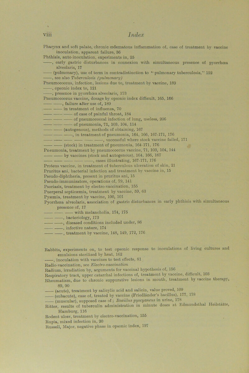 Pharynx and soft palate, chronic cedematous inflammation of, case of treatment by vaccine inoculation, apparent failure, 36 Phthisis, auto-inoculation, experiments in, 25 , early gastric disturbances in connexion with simultaneous presence of pyorrhoea alveolaris, 17 (pulmonary), use of term in contradistinction to “ pulmonary tuberculosis,” 152 , see also Tuberculosis (pulmonary) Pneumococcus, infection, lesions due to, treatment by vaccine, 189 , opsonic index to, 121 , presence in pyorrhoea alveolaris, 173 Pneumococcus vaccine, dosage by opsonic index difficult, 165, 166 , failure after use of, 189 in treatment of influenza, 70 of case of painful throat, 184 of pneumococcal infection of lung, useless, 206 of pneumonia, 71, 103, 104, 114 (autogenous), methods of obtaining, 167 , in treatment of pneumonia, 164, 166, 167-171, 176 • — -— , successful where stock vaccine failed, 171 (stock) in treatment of pneumonia, 164-171, 176 Pneumonia, treatment by pneumococcus vaccine, 71, 103, 104, 144 -— by vaccines (stock and autogenous), 164, 166, 167 , cases illustrating, 167-171, 176 Proteus vaccine, in treatment of tuberculous ulceration of skin, 21 Pruritus ani, bacterial infection and treatment by vaccine in, 15 Pseudo-diphtheria, present in pruritus ani, 15 Pseudo-immunizators, operations of, 79, 141 Psoriasis, treatment by electro-vaccination, 155 Puerperal septicaemia, treatment by vaccine, 59, 63 Pyaemia, treatment by vaccine, 100, 101 Pyorrhoea alveolaris, association of gastric disturbances in early phthisis with simultaneous presence of, 17 with melancholia, 174, 175 , bacteriology, 173 , diseased conditions included under, 86 , infective nature, 174 , treatment by vaccine, 148, 149, 172, 176 Babbits, experiments on, to test opsonic response to inoculations of living cultures and emulsions sterilized by heat, 162 , inoculation with vaccines to test effects, 81 Badio-vaccination, see Electro-vaccination Badium, irradiation by, arguments for vaccinal hypothesis of, 156 Bespiratory tract, upper catarrhal infections of, treatment by vaccine, difficult, 103 Bheumatism, due to chronic suppurative lesions in mouth, treatment by vaccine therapy, 89, 90 (acute), treatment by salicylic acid and salicin, value proved, 109 (subacute), case of, treated by vaccine (Friedliinder’s bacillus), 177, 178 (muscular), supposed case of; Bacillus pyocyaneus in urine, 178 Bitter, results of tuberculin administration in minute doses at Edmundstlial Heilstatte, Hamburg, 116 Bodent ulcer, treatment by electro-vaccination, 155 Kupia, mixed infection in, 20 Russell, Major, negative phase in opsonic index, 197