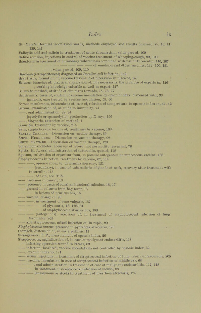 St. Mary’s Hospital inoculation wards, methods employed and results obtained at, 16, 41, 129, 147 Salicylic acid and salicin in treatment of acute rheumatism, value proved, 109 Saline solution, injections in control of vaccine treatment of whooping-cough, 99, 100 Sanatoria in treatment of pulmonary tuberculosis combined with use of tuberculin, 116, 207 of emulsion and other vaccines, 149, 150, 151 , value proved, 109, 110 Sarcoma (retroperitoneal) diagnosed as Bacillus coli infection, 142 Scar tissue, formation of, vaccine treatment of ulceration in place of, 14 Science, branches of, practical application of, not necessarily the province of experts in, 126 , working knowledge valuable as well as expert, 127 Scientific method, attitude of clinicians towards, 75, 76, 77 Septicaemia, cases of, control of vaccine inoculation by opsonic index, dispensed with, 33 (general), case treated by vaccine inoculation, 59, 60 Serous membranes, tuberculosis of, case of, relation of temperature to opsonic index in, 41, 42 Serum, examination of, as guide to immunity, 74 , oral administration, 92, 94 (cytolytic or spermolytie), production by X-rays, 156 , diagnosis, extension of method, 4 Sinusitis, treatment by vaccine, 215 Skin, staphylococcic lesions of, treatment by vaccine, 188 Slater, Charles.—Discussion on vaccine therapy, 39 Smith, Henderson.—Discussion on vaccine therapy, 92 Smith, Maynard.—Discussion on vaccine therapy, 128 Sphygmomanometer, accuracy of record, not portability, essential, 76 Spitta, H. J., oral administration of tuberculin, quoted, 118 Sputum, cultivation of organism from, to procure autogenous pneumococcus vaccine, 166 Staphylococcus infection, treatment by vaccine, 67, 114 , opsonic index to, determination easy, 121 (secondary), in case of tuberculosis of glands of neck, recovery after treatment with tuberculin, 115 , of skin, see Boils , invasion in cancer, 18 ——, presence in cases of renal and ureteral calculus, 16, 17 present in cultures from hay fever, 16 in lesions of pruritus ani, 15 vaccine, dosage of, 96 , in treatment of acne vulgaris, 137 ‘ of glycosuria, 18, 178-181 of staphylococcic skin lesions, 188 (autogenous), injections of, in treatment of staphylococcal infection of lung favourable, 205 and streptococcus, mixed infection of, in rupia, 20 Staphylococcus aureus, presence in pyorrhoea alveolaris, 173 Stomach, distension of, in early phthisis, 17 Strangeways, T. P., measurement of opsonic index, 26 Streptococcus, agglutination of, in case of malignant endocarditis, 118 —— infecting operation-wound in breast, 69 infection, localized, vaccine inoculations not controlled by opsonic index, 32 , opsonic index to, 121 serum injections in treatment of streptococcal infection of lung, result unfavourable, 205 , vaccine, inoculation in case of streptococcal infection of middle ear, 68 , oral administration in treatment of case of malignant endocarditis, 117, 118 in treatment of streptococcal infection of mouth, 88 (autogenous or stock) in treatment of pyorrhoea alveolaris, 174