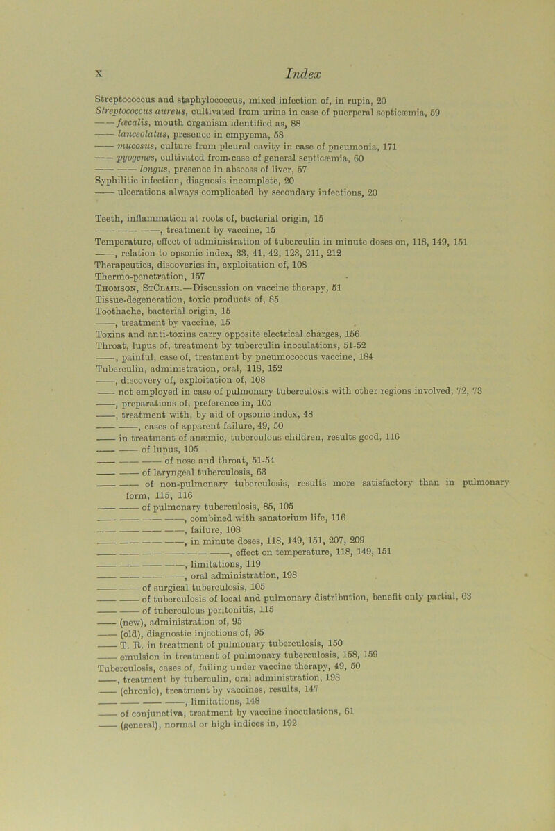 Streptococcus and staphylococcus, mixed infection of, in rupia, 20 Streptococcus aureus, cultivated from urine in case of puerperal septicaunia, 59 — — fcecalis, mouth organism identified as, 88 lanceolatus, presence in empyema, 58 mucosus, culture from pleural cavity in case of pneumonia, 171 pyogenes, cultivated from, case of general septicaemia, GO longits, presence in abscess of liver, 57 Syphilitic infection, diagnosis incomplete, 20 ulcerations always complicated by secondary infections, 20 Teeth, inflammation at roots of, bacterial origin, 15 , treatment by vaccine, 15 Temperature, effect of administration of tuberculin in minute doses on, 118, 149, 151 , relation to opsonic index, 33, 41, 42, 123, 211, 212 Therapeutics, discoveries in, exploitation of, 108 Thermo-penetration, 157 Thomson, StClaib.—Discussion on vaccine therapy, 51 Tissue-degeneration, toxic products of, 85 Toothache, bacterial origin, 15 , treatment by vaccine, 15 Toxins and anti-toxins carry opposite electrical charges, 156 Throat, lupus of, treatment by tuberculin inoculations, 51-52 , painful, case of, treatment by pneumococcus vaccine, 184 Tuberculin, administration, oral, 118, 152 , discovery of, exploitation of, 108 not employed in case of pulmonary tuberculosis with other regions involved, 72, 73 , preparations of, preference in, 105 , treatment with, by aid of opsonic index, 48 , cases of apparent failure, 49, 50 in treatment of anremic, tuberculous children, results good, 116 of lupus, 105 of nose and throat, 51-54 of laryngeal tuberculosis, 63 of non-pulmonary tuberculosis, results more satisfactory than in pulmonary form, 115, 116 of pulmonary tuberculosis, 85, 105 , combined with sanatorium life, 116 — , failure, 108 , in minute doses, 118, 149, 151, 207, 209 , effect on temperature, 118, 149, 151 , limitations, 119 , oral administration, 198 of surgical tuberculosis, 105 of tuberculosis of local and pulmonary distribution, benefit only partial, 63 of tuberculous peritonitis, 115 (new), administration of, 95 —— (old), diagnostic injections of, 95 T. R. in treatment of pulmonary tuberculosis, 150 emulsion in treatment of pulmonary tuberculosis, 158, 159 Tuberculosis, cases of, failing under vaccine therapy, 49, 50 , treatment by tuberculin, oral administration, 198 (chronic), treatment by vaccines, results, 147 , limitations, 148 of conjunctiva, treatment by vaccine inoculations, 61 (general), normal or high indices in, 192