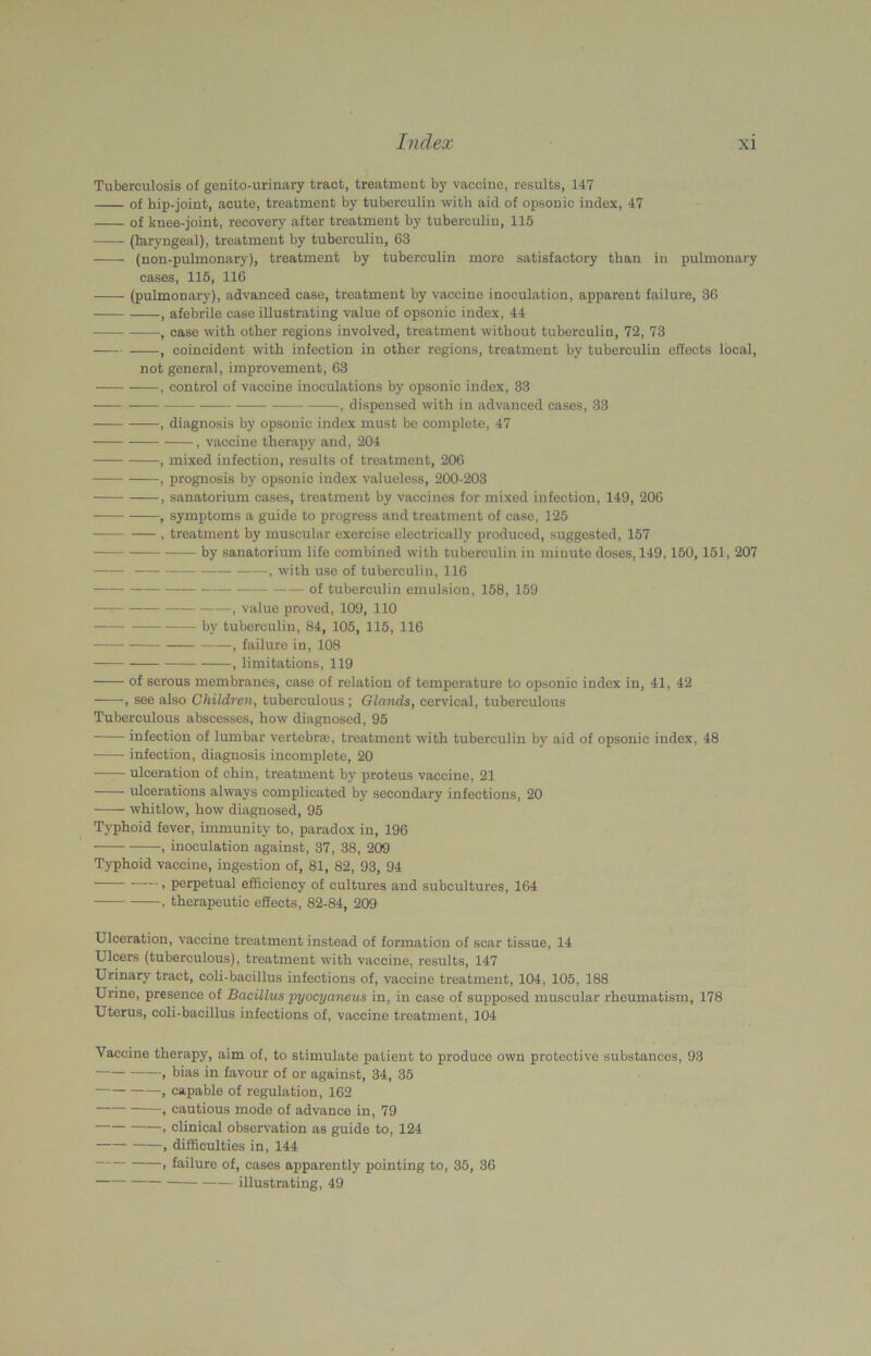 Tuberculosis of genito-urinary tract, treatment by vaccine, results, 147 of hip-joint, acute, treatment by tuberculin with aid of opsonic index, 47 of kuee-joint, recovery after treatment by tuberculin, 115 (laryngeal), treatment by tuberculin, 63 (non-pulmonary), treatment by tuberculin more satisfactory than in pulmonary cases, 115, 116 (pulmonary), advanced case, treatment by vaccine inoculation, apparent failure, 36 , afebrile case illustrating value of opsonic index, 44 , case with other regions involved, treatment without tuberculin, 72, 73 , coincident with infection in other regions, treatment by tuberculin effects local, not general, improvement, 63 — , control of vaccine inoculations by opsonic index, 33 , dispensed with in advanced cases, 33 , diagnosis by opsonic index must be complete, 47 , vaccine therapy and, 204 , mixed infection, results of treatment, 206 , prognosis by opsonic index valueless, 200-203 , sanatorium cases, treatment by vaccines for mixed infection, 149, 206 , symptoms a guide to progress and treatment of case, 125 , treatment by muscular exercise electrically produced, suggested, 157 by sanatorium life combined with tuberculin in minute doses, 149,150,151, 207 , with use of tuberculin, 116 of tuberculin emulsion, 158, 159 — , value proved, 109, 110 by tuberculin, 84, 105, 115, 116 , failure in, 108 , limitations, 119 ——- of serous membranes, case of relation of temperature to opsonic index in, 41, 42 , see also Children, tuberculous ; Glands, cervical, tuberculous Tuberculous abscesses, how diagnosed, 95 infection of lumbar vertebrae, treatment with tuberculin by aid of opsonic index, 48 infection, diagnosis incomplete, 20 ulceration of chin, treatment by proteus vaccine, 21 ulcerations always complicated by secondary infections, 20 whitlow, how diagnosed, 95 Typhoid fever, immunity to, paradox in, 196 , inoculation against, 37, 38, 209 Typhoid vaccine, ingestion of, 81, 82, 93, 94 , perpetual efficiency of cultures and subcultures, 164 , therapeutic effects, 82-84, 209 Ulceration, vaccine treatment instead of formation of scar tissue, 14 Ulcers (tuberculous), treatment with vaccine, results, 147 Urinary tract, coli-bacillus infections of, vaccine treatment, 104, 105, 188 Urine, presence of Bacillus pyocyancus in, in case of supposed muscular rheumatism, 178 Uterus, coli-bacillus infections of, vaccine treatment, 104 Vaccine therapy, aim of, to stimulate patient to produce own protective substances, 93 , bias in favour of or against, 34, 35 , capable of regulation, 162 , cautious mode of advance in, 79 , clinical observation as guide to, 124 , difficulties in, 144 1 failure of, cases apparently pointing to, 35, 36 illustrating, 49