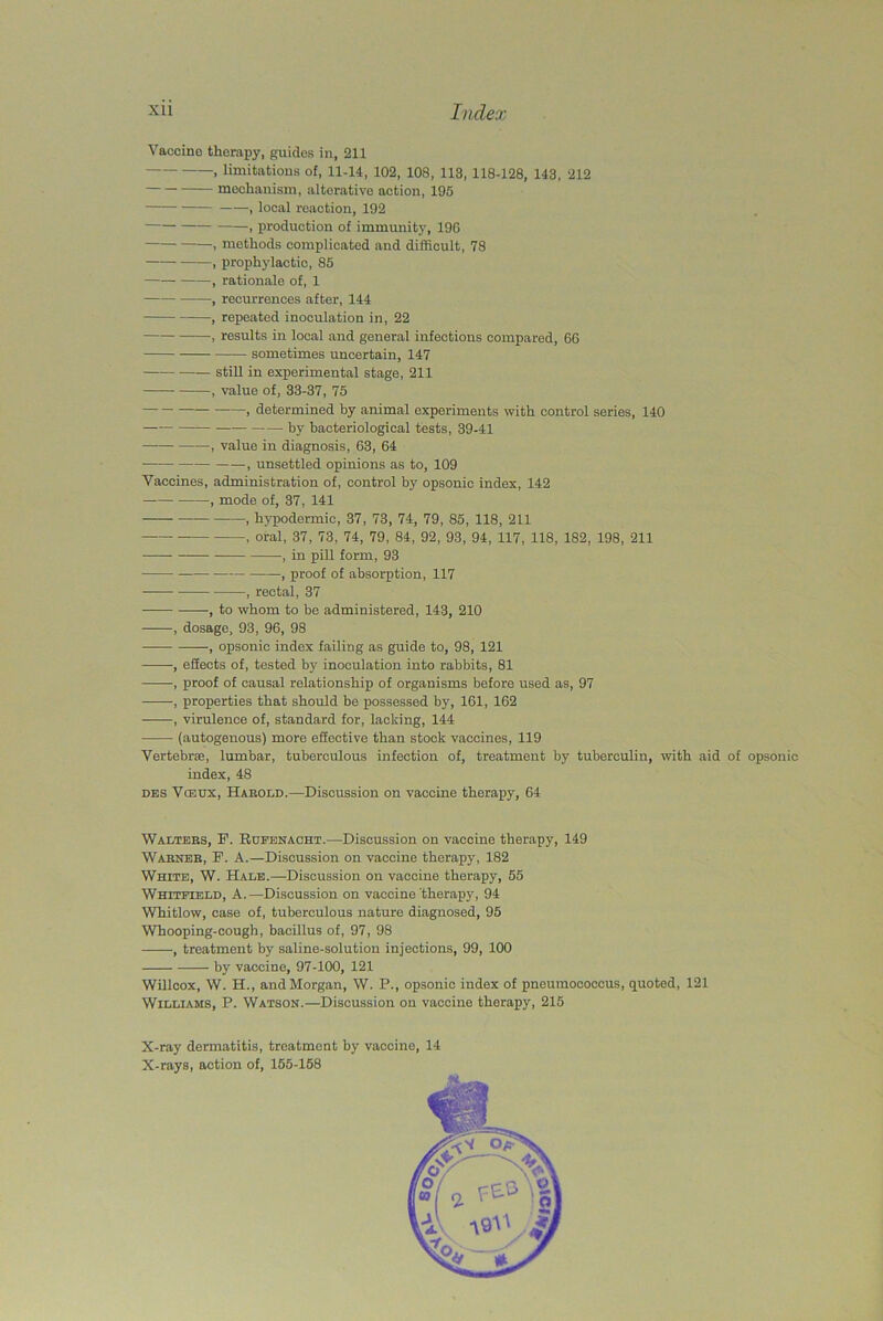 Vaccine therapy, guides in, 211 » limitations of, 11-14, 102, 108, 113, 118-128, 143, 212 mechanism, alterative action, 195 , local reaction, 192 , production of immunity, 196 , methods complicated and difficult, 78 , prophylactic, 85 , rationale of, 1 , recurrences after, 144 , repeated inoculation in, 22 ——, results in local and general infections compared, 60 — sometimes uncertain, 147 still in experimental stage, 211 , value of, 33-37, 75 , determined by animal experiments with control series, 140 by bacteriological tests, 39-41 , value in diagnosis, 63, 64 —, unsettled opinions as to, 109 Vaccines, administration of, control by opsonic index, 142 , mode of, 37, 141 , hypodermic, 37, 73, 74, 79, 85, 118, 211 , oral, 37, 73, 74, 79, 84, 92, 93, 94, 117, 118, 182, 198, 211 , in pill form, 93 , proof of absorption, 117 —•, rectal, 37 , to whom to be administered, 143, 210 , dosage, 93, 96, 98 , opsonic index failing as guide to, 98, 121 -, effects of, tested by inoculation into rabbits, 81 , proof of causal relationship of organisms before used as, 97 •, properties that should be possessed by, 161, 162 , virulence of, standard for, lacking, 144 (autogenous) more effective than stock vaccines, 119 Vertebrae, lumbar, tuberculous infection of, treatment by tuberculin, with aid of opsonic index, 48 des Vceux, Harold.—Discussion on vaccine therapy, 64 Walters, F. Rufenacht.—Discussion on vaccine therapy, 149 Warner, F. A.—Discussion on vaccine therapy, 182 White, W. Hale.—Discussion on vaccine therapy, 55 Whitfield, A.—Discussion on vaccine therapy, 94 Whitlow, case of, tuberculous nature diagnosed, 95 Whooping-cough, bacillus of, 97, 98 , treatment by saline-solution injections, 99, 100 by vaccine, 97-100, 121 Willcox, W. H., and Morgan, W. P., opsonic index of pneumococcus, quoted, 121 Williams, P. Watson.—Discussion on vaccine therapy, 215 X-ray dermatitis, treatment by vaccine, 14 X-rays, action of, 155-158