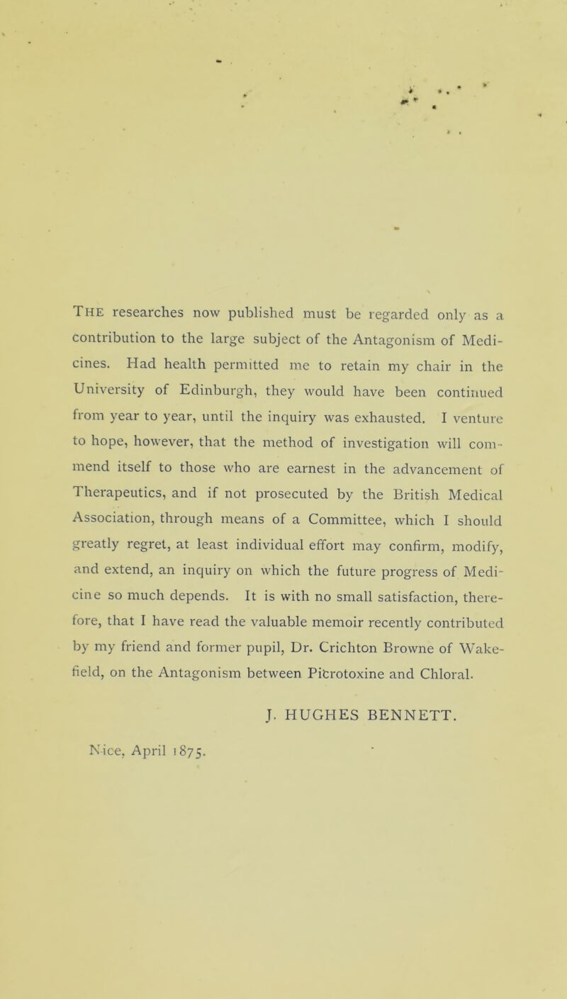 The researches now published must be regarded only as a contribution to the large subject of the Antagonism of Medi- cines. Had health permitted me to retain my chair in the University of Edinburgh, they would have been continued from year to year, until the inquiry was exhausted. I venture to hope, however, that the method of investigation will com- mend itself to those who are earnest in the advancement of Therapeutics, and if not prosecuted by the British Medical Association, through means of a Committee, which I should greatly regret, at least individual effort may confirm, modify, and extend, an inquiry on which the future progress of Medi- cine so much depends. It is with no small satisfaction, there- fore, that I have read the valuable memoir recently contributed by my friend and former pupil, Dr. Crichton Browne of Wake- field, on the Antagonism between Pitrotoxine and Chloral. J. HUGHES BENNETT. Nice, April 1875.
