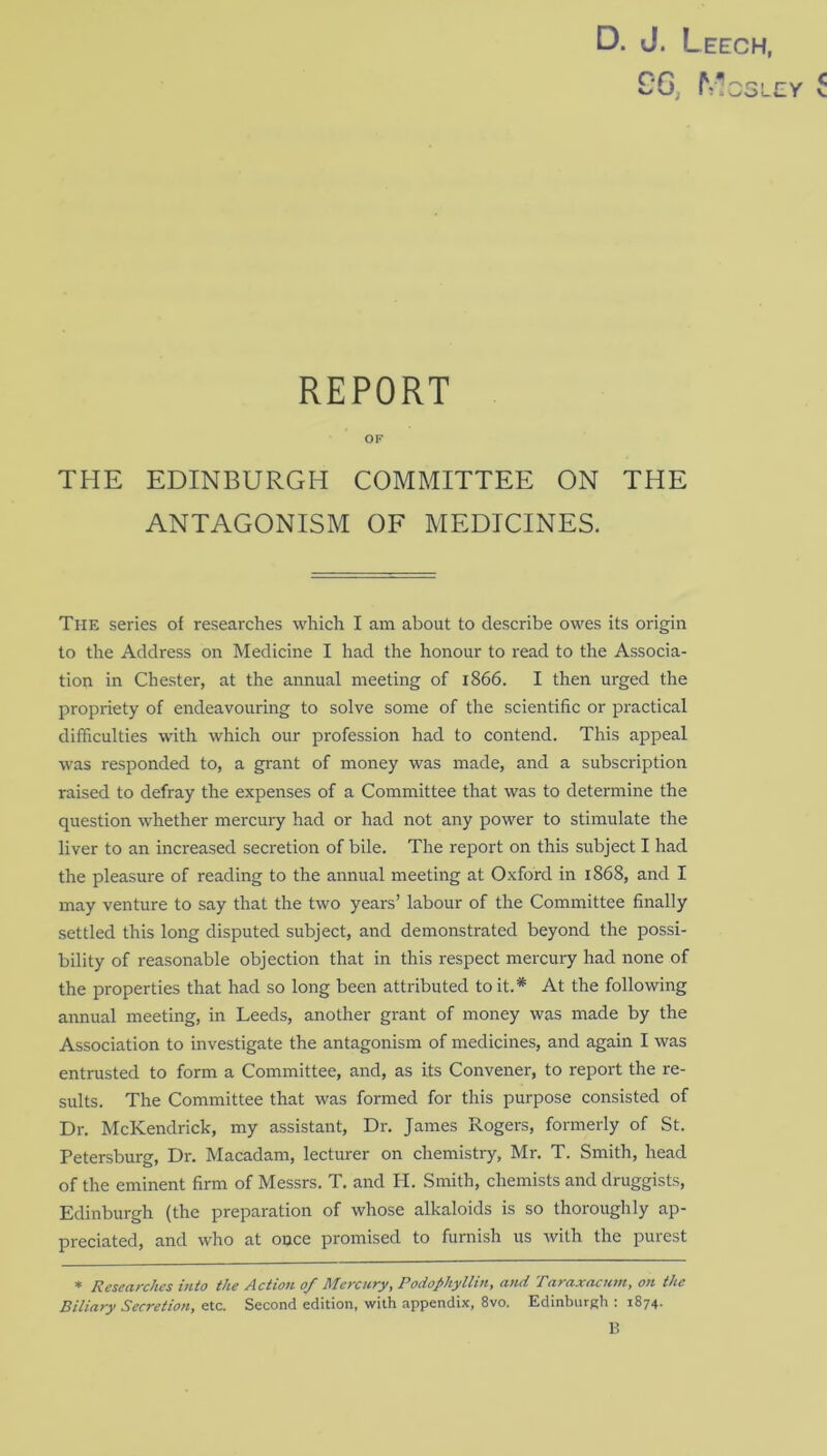 D. J. Leech, 96, M: r LY C REPORT OF THE EDINBURGH COMMITTEE ON THE ANTAGONISM OF MEDICINES. The series of researches which I am about to describe owes its origin to the Address on Medicine I had the honour to read to the Associa- tion in Chester, at the annual meeting of 1866. I then urged the propriety of endeavouring to solve some of the scientific or practical difficulties with which our profession had to contend. This appeal was responded to, a grant of money was made, and a subscription raised to defray the expenses of a Committee that was to determine the question whether mercury had or had not any power to stimulate the liver to an increased secretion of bile. The report on this subject I had the pleasure of reading to the annual meeting at Oxford in 1868, and I may venture to say that the two years’ labour of the Committee finally settled this long disputed subject, and demonstrated beyond the possi- bility of reasonable objection that in this respect mercury had none of the properties that had so long been attributed to it.* At the following annual meeting, in Leeds, another grant of money was made by the Association to investigate the antagonism of medicines, and again I was entrusted to form a Committee, and, as its Convener, to report the re- sults. The Committee that was formed for this purpose consisted of Dr. McKendrick, my assistant, Dr. James Rogers, formerly of St. Petersburg, Dr. Macadam, lecturer on chemistry, Mr. T. Smith, head of the eminent firm of Messrs. T. and H. Smith, chemists and druggists, Edinburgh (the preparation of whose alkaloids is so thoroughly ap- preciated, and who at once promised to furnish us with the purest * Researches into the Action 0/ Mercury, Podophyllin, and Taraxacum, on the Biliary Secretion, etc. Second edition, with appendix, 8vo. Edinburgh : 1874. B