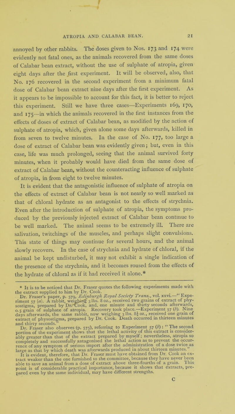 annoyed by other rabbits. The doses given to Nos. 173 and 174 were evidently not fatal ones, as the animals recovered from the same doses of Calabar bean extract, without the use of sulphate of atropia, given eight days after the first experiment. It will be observed, also, that No. 176 recovered in the second experiment from a minimum fatal dose of Calabar bean extract nine days after the first experiment. As it appears to be impossible to account for this fact, it is better to reject this experiment. Still we have three cases—Experiments 169, 170, and 175—in which the animals recovered in the first instances from the effects of doses of extract of Calabar bean, as modified by the action of sulphate of atropia, which, given alone some days afterwards, killed in from seven to twelve minutes. In the case of No. 177> too large a dose of extract of Calabar bean was evidently given; but, even in this case, life was much prolonged, seeing that the animal survived forty minutes, when it probably would have died from the same dose of extract of Calabar bean, without the counteracting influence of sulphate of atropia, in from eight to twelve minutes. It is evident that the antagonistic influence of sulphate of atropia on the effects of extract of Calabar bean is not nearly so well marked as that of chloral hydrate as an antagonist to the effects of strychnia. Even after the introduction of sulphate of atropia, the symptoms pro- duced by the previously injected extract of Calabar bean continue to be well marked. The animal seems to be extremely ill. There are salivation, twitchings of the muscles, and perhaps slight convulsions. This state of things may continue for several hours, and the animal slowly recovers. In the case of strychnia and hydrate of chloral, if the animal be kept undisturbed, it may not exhibit a single indication of the presence of the strychnia, and it becomes roused from the effects of the hydrate of chloral as if it had received it alone.* * It is to be noticed that Dr. Fraser quotes the following experiments made with the extract supplied to him by Dr. Cook. Dr. Fraser’s paper, p. 579, Edinburgh Royal Society Trans., vol. xxvi.—“ Expe- riment 57 (a). A rabbit, weighing 3 lbs. 8 oz., received two grains of extract of phy- sostigma, prepared by Dr.''Cook, and. one minute and thirty seconds afterwards, 0.5 grain of sulphate of atropia. Recovery took place.—-Experiment 57 (b). Nine days afterwards, the same rabbit, now weighing 3 lbs. 8joz., received one grain of extract of physostigma, prepared by Dr. Cook. Death occurred in thirteen minutes and thirty seconds.” . Dr. Fraser also observes (p. 575), referring to Experiment 57 (/>) : 1 he second portion of the experiment shows that the lethal activity of this extract is consider- ably greater than that of the extract prepared by myself; nevertheless, atropia so completely and successfully antagonised the lethal action as to prevent the occur- rence of any symptom of serious import after the administration of a dose twice as large as that by which death was afterwards produced in about thirteen minutes.” It is evident, therefore, that Dr. Fraser must have obtained from Dr. Cook an ex- tract weaker than the one furnished to the committee, because they have never been able to save an animal from a dose of extract above three-fourths of a grain. This point is of considerable practical importance, because it shows that extracts, pre- pared even by the same individual, may have different strengths. C
