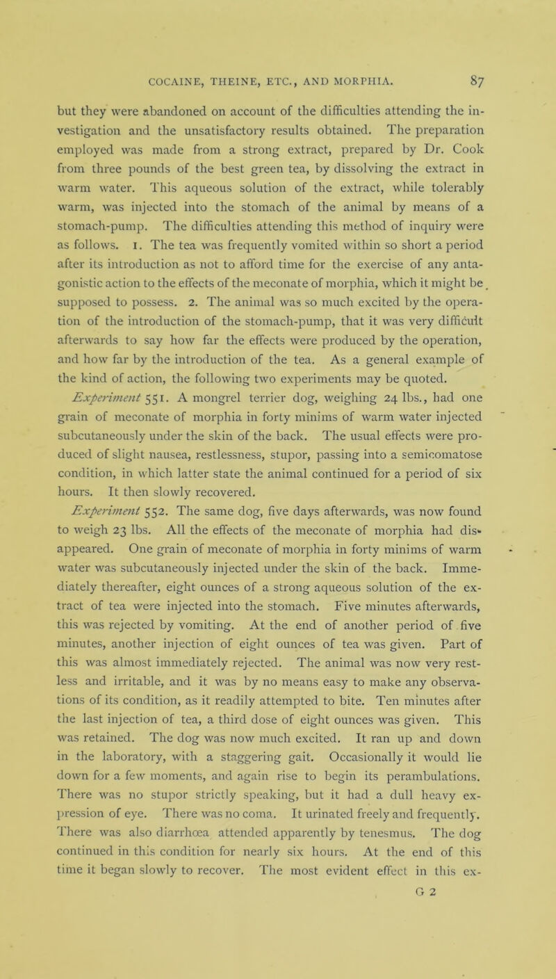 but they were abandoned on account of the difficulties attending the in- vestigation and the unsatisfactory results obtained. The preparation employed was made from a strong extract, prepared by Dr. Cook from three pounds of the best green tea, by dissolving the extract in warm water. This aqueous solution of the extract, while tolerably warm, was injected into the stomach of the animal by means of a stomach-pump. The difficulties attending this method of inquiry were as follows. 1. The tea was frequently vomited within so short a period after its introduction as not to afford time for the exercise of any anta- gonistic action to the effects of the meconate of morphia, which it might be supposed to possess. 2. The animal was so much excited by the opera- tion of the introduction of the stomach-pump, that it was very difficult afterwards to say how far the effects were produced by the operation, and how far by the introduction of the tea. As a general example of the kind of action, the following two experiments may be quoted. Experiment 551. A mongrel terrier dog, weighing 24 lbs., had one grain of meconate of morphia in forty minims of warm water injected subcutaneously under the skin of the back. The usual effects were pro- duced of slight nausea, restlessness, stupor, passing into a semieomatose condition, in which latter state the animal continued for a period of six hours. It then slowly recovered. Experiment 552. The same dog, five days afterwards, was now found to weigh 23 lbs. All the effects of the meconate of morphia had dis- appeared. One grain of meconate of morphia in forty minims of warm water was subcutaneously injected under the skin of the back. Imme- diately thereafter, eight ounces of a strong aqueous solution of the ex- tract of tea were injected into the stomach. Five minutes afterwards, this was rejected by vomiting. At the end of another period of five minutes, another injection of eight ounces of tea was given. Part of this was almost immediately rejected. The animal was now very rest- less and irritable, and it was by no means easy to make any observa- tions of its condition, as it readily attempted to bite. Ten minutes after the last injection of tea, a third dose of eight ounces was given. This was retained. The dog was now much excited. It ran up and down in the laboratory, with a staggering gait. Occasionally it would lie down for a few moments, and again rise to begin its perambulations. There was no stupor strictly speaking, but it had a dull heavy ex- pression of eye. There was no coma. It urinated freely and frequently. There was also diarrhoea attended apparently by tenesmus. The dog continued in this condition for nearly six hours. At the end of this time it began slowly to recover. The most evident effect in this ex-