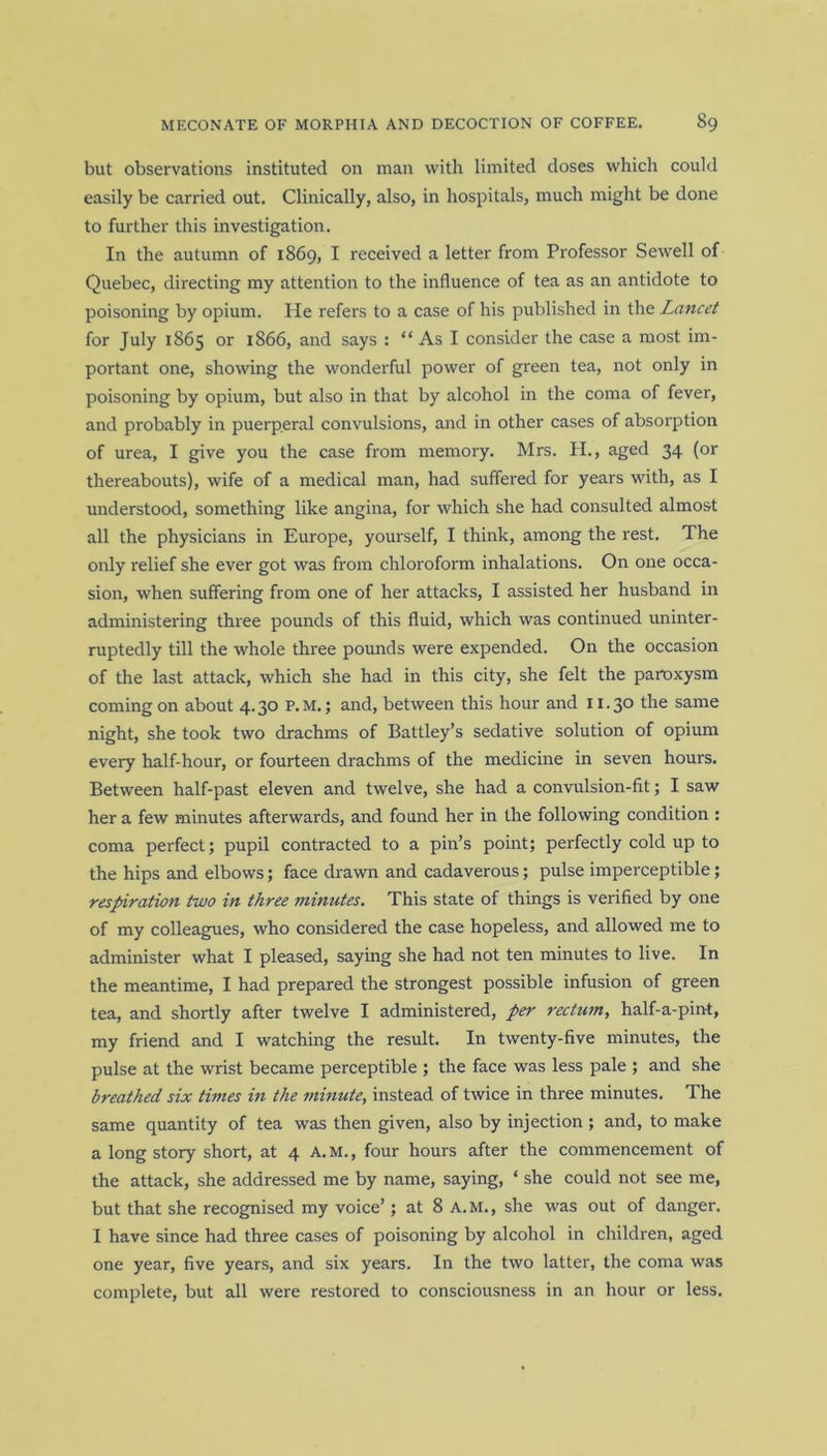 but observations instituted on man with limited doses which could easily be carried out. Clinically, also, in hospitals, much might be done to further this investigation. In the autumn of 1869, I received a letter from Professor Sewell of Quebec, directing my attention to the influence of tea as an antidote to poisoning by opium. He refers to a case of his published in the Lancet for July 1865 or 1866, and says : “ As I consider the case a most im- portant one, showing the wonderful power of green tea, not only in poisoning by opium, but also in that by alcohol in the coma of fever, and probably in puerperal convulsions, and in other cases of absorption of urea, I give you the case from memory. Mrs. H., aged 34 (or thereabouts), wife of a medical man, had suffered for years with, as I understood, something like angina, for which she had consulted almost all the physicians in Europe, yourself, I think, among the rest. The only relief she ever got was from chloroform inhalations. On one occa- sion, when suffering from one of her attacks, I assisted her husband in administering three pounds of this fluid, which was continued uninter- ruptedly till the whole three pounds were expended. On the occasion of the last attack, which she had in this city, she felt the paroxysm coming on about 4.30 P.M.; and, between this hour and 11.30 the same night, she took two drachms of Battley’s sedative solution of opium every half-hour, or fourteen drachms of the medicine in seven hours. Between half-past eleven and twelve, she had a convulsion-fit; I saw her a few minutes afterwards, and found her in the following condition : coma perfect; pupil contracted to a pin’s point; perfectly cold up to the hips and elbows; face drawn and cadaverous; pulse imperceptible; respiration two in three minutes. This state of things is verified by one of my colleagues, who considered the case hopeless, and allowed me to administer what I pleased, saying she had not ten minutes to live. In the meantime, I had prepared the strongest possible infusion of green tea, and shortly after twelve I administered, per rectum, half-a-pint, my friend and I watching the result. In twenty-five minutes, the pulse at the wrist became perceptible ; the face was less pale ; and she breathed six times in the minute, instead of twice in three minutes. The same quantity of tea was then given, also by injection ; and, to make a long story short, at 4 A.M., four hours after the commencement of the attack, she addressed me by name, saying, ‘ she could not see me, but that she recognised my voice’; at 8 A.M., she was out of danger. I have since had three cases of poisoning by alcohol in children, aged one year, five years, and six years. In the two latter, the coma was complete, but all were restored to consciousness in an hour or less.