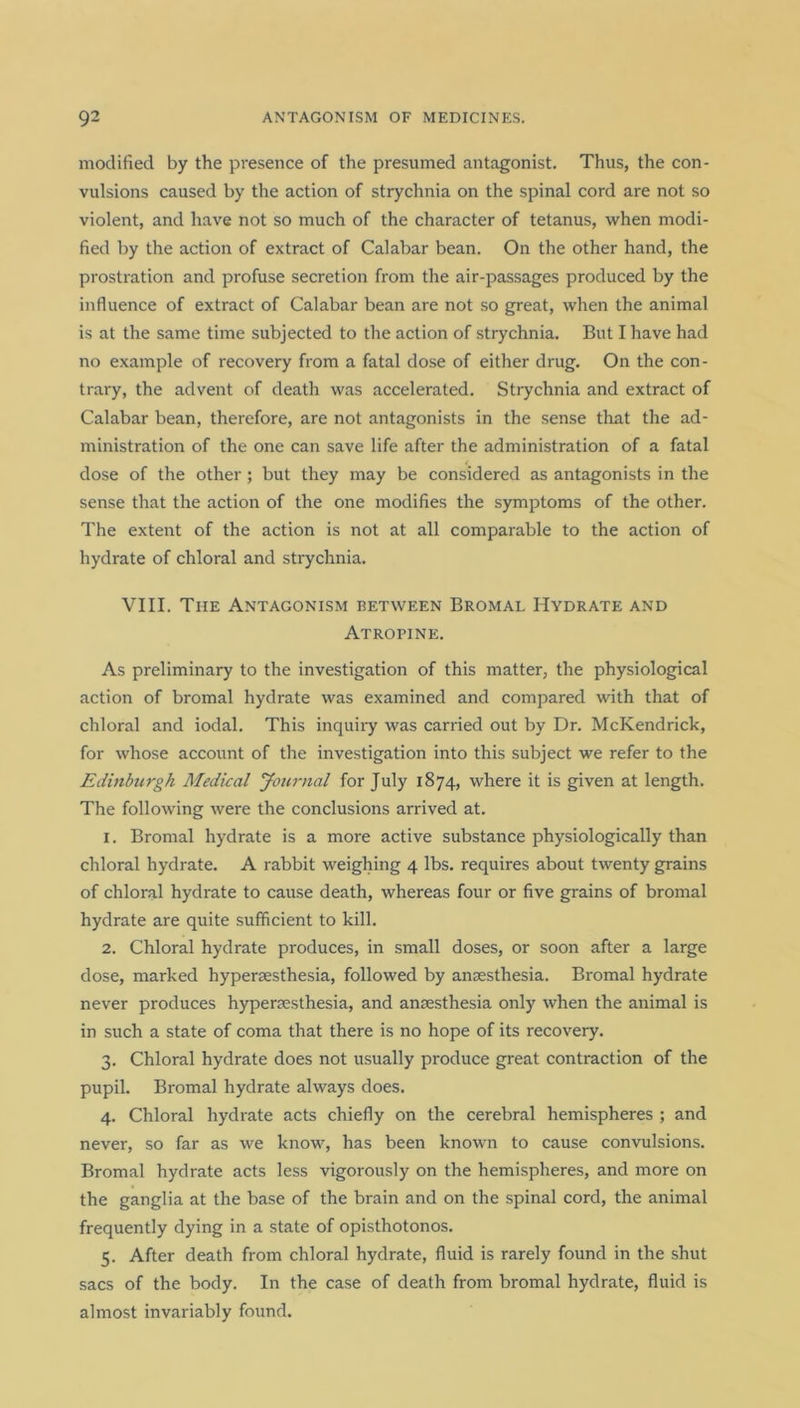 modified by the presence of the presumed antagonist. Thus, the con- vulsions caused by the action of strychnia on the spinal cord are not so violent, and have not so much of the character of tetanus, when modi- fied by the action of extract of Calabar bean. On the other hand, the prostration and profuse secretion from the air-passages produced by the influence of extract of Calabar bean are not so great, when the animal is at the same time subjected to the action of strychnia. But I have had no example of recovery from a fatal dose of either drug. On the con- trary, the advent of death was accelerated. Strychnia and extract of Calabar bean, therefore, are not antagonists in the sense that the ad- ministration of the one can save life after the administration of a fatal dose of the other; but they may be considered as antagonists in the sense that the action of the one modifies the symptoms of the other. The extent of the action is not at all comparable to the action of hydrate of chloral and strychnia. VIII. The Antagonism between Bromal Hydrate and Atropine. As preliminary to the investigation of this matter, the physiological action of bromal hydrate was examined and compared with that of chloral and iodal. This inquiry was carried out by Dr. McKendrick, for whose account of the investigation into this subject we refer to the Edinburgh Medical Journal for July 1874, where it is given at length. The following were the conclusions arrived at. 1. Bromal hydrate is a more active substance physiologically than chloral hydrate. A rabbit weighing 4 lbs. requires about twenty grains of chloral hydrate to cause death, whereas four or five grains of bromal hydrate are quite sufficient to kill. 2. Chloral hydrate produces, in small doses, or soon after a large dose, marked hypersesthesia, followed by anaesthesia. Bromal hydrate never produces hyperaesthesia, and anaesthesia only when the animal is in such a state of coma that there is no hope of its recovery. 3. Chloral hydrate does not usually produce great contraction of the pupil. Bromal hydrate always does. 4. Chloral hydrate acts chiefly on the cerebral hemispheres ; and never, so far as we know, has been known to cause convulsions. Bromal hydrate acts less vigorously on the hemispheres, and more on the ganglia at the base of the brain and on the spinal cord, the animal frequently dying in a state of opisthotonos. 5. After death from chloral hydrate, fluid is rarely found in the shut sacs of the body. In the case of death from bromal hydrate, fluid is almost invariably found.