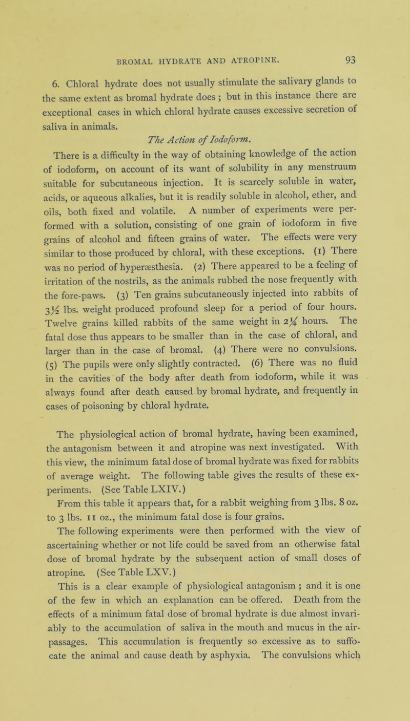 6. Chloral hydrate does not usually stimulate the salivary glands to the same extent as bromal hydrate does ; but in this instance there aie exceptional cases in which chloral hydrate causes excessive secretion of saliva in animals. The Action of Iodoform. There is a difficulty in the way of obtaining knowledge of the action of iodoform, on account of its want of solubility in any menstruum suitable for subcutaneous injection. It is scarcely soluble in water, acids, or aqueous alkalies, but it is readily soluble in alcohol, ether, and oils, both fixed and volatile. A number of experiments were per- formed with a solution, consisting of one grain of iodoform in five grains of alcohol and fifteen grains of water. The effects were very similar to those produced by chloral, with these exceptions, (i) There was no period of hypersesthesia. (2) There appeared to be a feeling of irritation of the nostrils, as the animals rubbed the nose frequently with the fore-paws. (3) Ten grains subcutaneously injected into rabbits of 31^ lbs. weight produced profound sleep for a period of four hours. Twelve grains killed rabbits of the same weight in 2l/f hours. The fatal dose thus appears to be smaller than in the case of chloral, and larger than in the case of bromal. (4) There were no convulsions. (5) The pupils were only slightly contracted. (6) There was no fluid in the cavities of the body after death from iodoform, while it was always found after death caused by bromal hydrate, and frequently in cases of poisoning by chloral hydrate. The physiological action of bromal hydrate, having been examined, the antagonism between it and atropine was next investigated. With this view, the minimum fatal dose of bromal hydrate was fixed for rabbits of average weight. The following table gives the results of these ex- periments. (See Table LXIV.) From this table it appears that, for a rabbit weighing from 3 lbs. 8 oz. to 3 lbs. 11 oz., the minimum fatal dose is four grains. The following experiments were then performed with the view of ascertaining whether or not life could be saved from an otherwise fatal dose of bromal hydrate by the subsequent action of small doses of atropine. (See Table LXV.) This is a clear example of physiological antagonism ; and it is one of the few in which an explanation can be offered. Death from the effects of a minimum fatal dose of bromal hydrate is due almost invari- ably to the accumulation of saliva in the mouth and mucus in the air- passages. This accumulation is frequently so excessive as to suffo- cate the animal and cause death by asphyxia. The convulsions which