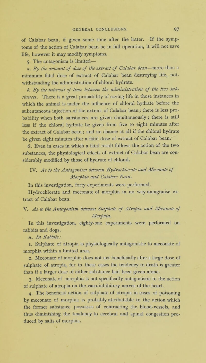 of Calabar bean, if given some time after the latter. If the symp- toms of the action of Calabar bean be in full operation, it will not save life, however it may modify symptoms. 5. The antagonism is limited— a. By the amount of dose of the extract of Calabar bean—more than a minimum fatal dose of extract of Calabar bean destroying life, not- withstanding the administration of chloral hydrate. b. By the interval of time between the administration of the two sub- stances. There is a great probability of saving life in those instances in which the animal is under the influence of chloral hydrate before the subcutaneous injection of the extract of Calabar bean; there is less pro- bability when both substances are given simultaneously; there is still less if the chloral hydrate be given from five to eight minutes after the extract of Calabar bean; and no chance at all if the chloral hydrate be given eight minutes after a fatal dose of extract of Calabar bean. 6. Even in cases in which a fatal result follows the action of the two substances, the physiological effects of extract of Calabar bean are con- siderably modified by those of hydrate of chloral. IV. As to the Antagonism between Hydrochlorate and Meconate of Morphia and Calabar Bean. In this investigation, forty experiments were performed. Hydrochlorate and meconate of morphia in no way antagonise ex- tract of Calabar bean. V. As to the Antagonism between Sulphate of Atropia and Meconate of Morphia. In this investigation, eighty-one experiments were performed on rabbits and dogs. A. In Rabbits: 1. Sulphate of atropia is physiologically antagonistic to meconate of morphia within a limited area. 2. Meconate of morphia does not act beneficially after a large dose of sulphate of atropia, for in these cases the tendency to death is greater than if a larger dose of either substance had been given alone. 3. Meconate of morphia is not specifically antagonistic to the action of sulphate of atropia on the vaso-inhibitory nerves of the heart. 4. The beneficial action of sulphate of atropia in cases of poisoning by meconate of morphia is probably attributable to the action which the former substance possesses of contracting the blood-vessels, and thus diminishing the tendency to cerebral and spinal congestion pro- duced by salts of morphia.