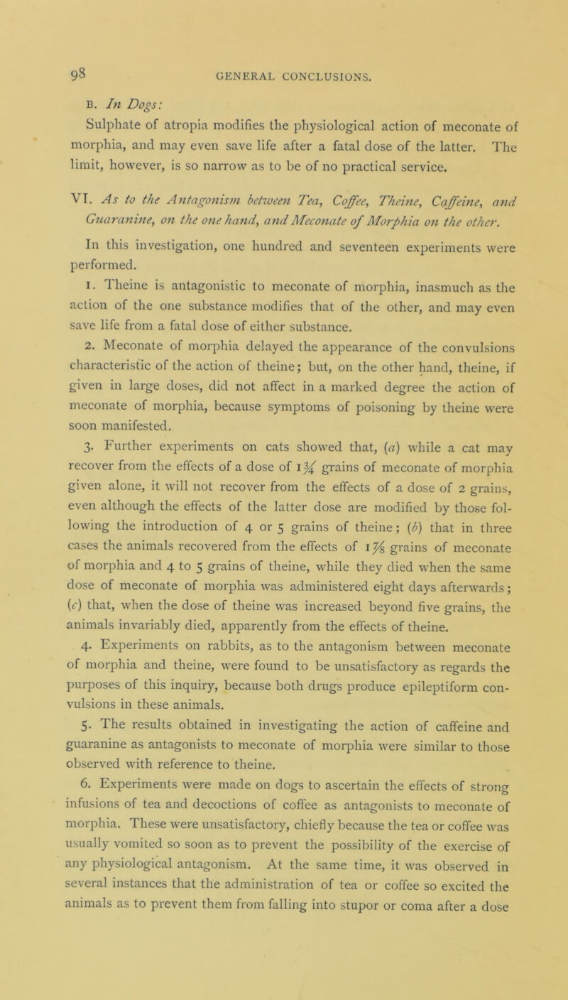 B. In Dogs: Sulphate of atropia modifies the physiological action of meconate of morphia, and may even save life after a fatal dose of the latter. The limit, however, is so narrow as to be of no practical service. VI. As to the Antagonism between Tea, Coffee, Theine, Caffeine, ami Guaranine, on the one hand, and Meconate of Morphia on the other. In this investigation, one hundred and seventeen experiments were performed. 1. llieine is antagonistic to meconate of morphia, inasmuch as the action of the one substance modifies that of the other, and may even save life from a fatal dose of either substance. 2. Meconate of morphia delayed the appearance of the convulsions characteristic of the action of theine; but, on the other hand, theine, if given in large doses, did not affect in a marked degree the action of meconate of morphia, because symptoms of poisoning by theine were soon manifested. 3. Further experiments on cats showed that, (a) while a cat may recover from the effects of a dose of grains of meconate of morphia given alone, it will not recover from the effects of a dose of 2 grains, even although the effects of the latter dose are modified by those fol- lowing the introduction of 4 or 5 grains of theine; (b) that in three cases the animals recovered from the effects of grains of meconate of morphia and 4 to 5 grains of theine, while they died when the same dose of meconate of morphia was administered eight days afterwards; (r) that, when the dose of theine was increased beyond five grains, the animals invariably died, apparently from the effects of theine. 4. Experiments on rabbits, as to the antagonism between meconate of morphia and theine, were found to be unsatisfactory as regards the purposes of this inquiry, because both drugs produce epileptiform con- vulsions in these animals. 5. The results obtained in investigating the action of caffeine and guaranine as antagonists to meconate of morphia were similar to those observed with reference to theine. 6. Experiments were made on dogs to ascertain the effects of strong infusions of tea and decoctions of coffee as antagonists to meconate of morphia. These were unsatisfactory, chiefly because the tea or coffee was usually vomited so soon as to prevent the possibility of the exercise of any physiological antagonism. At the same time, it was observed in several instances that the administration of tea or coffee so excited the animals as to prevent them from falling into stupor or coma after a dose
