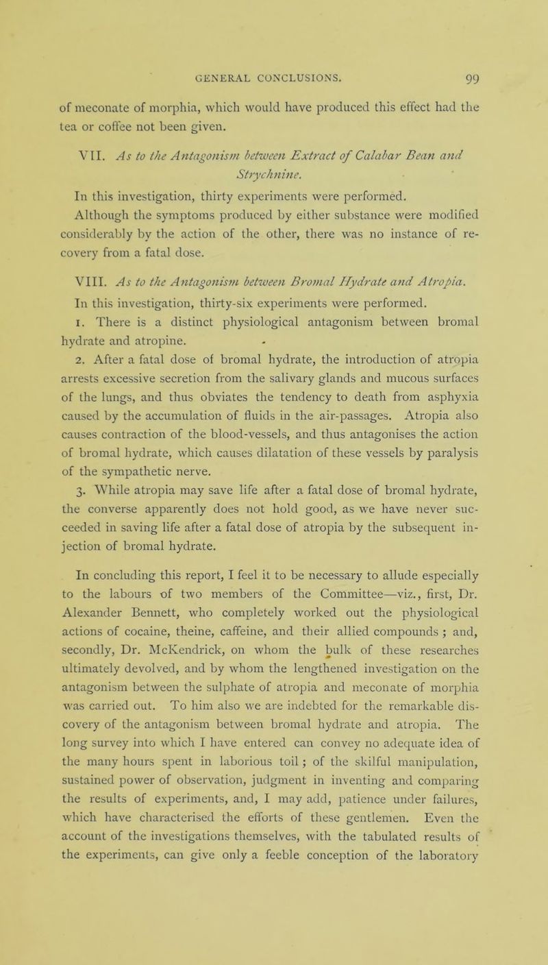 of meconate of morphia, which would have produced this effect had the tea or coffee not been given. VII. As to the Antagonism between Extract of Calabar Bean and Strychnine. In this investigation, thirty experiments were performed. Although the symptoms produced by either substance were modified considerably by the action of the other, there was no instance of re- covery from a fatal dose. VIII. As to the Antagonism between Bromal Hydrate atid Atropia. In this investigation, thirty-six experiments were performed. 1. There is a distinct physiological antagonism between bromal hydrate and atropine. 2. After a fatal dose of bromal hydrate, the introduction of atropia arrests excessive secretion from the salivary glands and mucous surfaces of the lungs, and thus obviates the tendency to death from asphyxia caused by the accumulation of fluids in the air-passages. Atropia also causes contraction of the blood-vessels, and thus antagonises the action of bromal hydrate, which causes dilatation of these vessels by paralysis of the sympathetic nerve. 3. While atropia may save life after a fatal dose of bromal hydrate, the converse apparently does not hold good, as we have never suc- ceeded in saving life after a fatal dose of atropia by the subsequent in- jection of bromal hydrate. In concluding this report, I feel it to be necessary to allude especially to the labours of two members of the Committee—viz., first, Dr. Alexander Bennett, who completely worked out the physiological actions of cocaine, theine, caffeine, and their allied compounds ; and, secondly, Dr. McKendrick, on whom the bulk of these researches ultimately devolved, and by whom the lengthened investigation on the antagonism between the sulphate of atropia and meconate of morphia was carried out. To him also we are indebted for the remarkable dis- covery of the antagonism between bromal hydrate and atropia. The long survey into which I have entered can convey no adequate idea of the many hours spent in laborious toil; of the skilful manipulation, sustained power of observation, judgment in inventing and comparing the results of experiments, and, I may add, patience under failures, which have characterised the efforts of these gentlemen. Even the account of the investigations themselves, with the tabulated results of the experiments, can give only a feeble conception of the laboratory