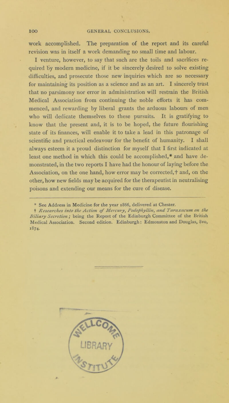 work accomplished. The preparation of the report and its careful revision was in itself a work demanding no small time and labour. I venture, however, to say that such are the toils and sacrifices re- quired by modern medicine, if it be sincerely desired to solve existing difficulties, and prosecute those new inquiries which are so necessary for maintaining its position as a science and as an art. I sincerely trust that no parsimony nor error in administration will restrain the British Medical Association from continuing the noble efforts it has com- menced, and rewarding by liberal grants the arduous labours of men who will dedicate themselves to these pursuits. It is gratifying to know that the present and, it is to be hoped, the future flourishing state of its finances, will enable it to take a lead in this patronage of scientific and practical endeavour for the benefit of humanity. I shall always esteem it a proud distinction for myself that I first indicated at least one method in which this could be accomplished,* and have de- monstrated, in the two reports I have had the honour of laying before the Association, on the one hand, how error may be corrected, + and, on the other, how new fields may be acquired for the therapeutist in neutralising poisons and extending our means for the cure of disease. * See Address in Medicine for the year 1866, delivered at Chester, t Researches into the Action 0/ Mercury, Podophyllin, and Taraxacum on the Biliary Secretion ; being the Report of the Edinburgh Committee of the British Medical Association. Second edition. Edinburgh: Edmonston and Douglas, 8vo, 1874.