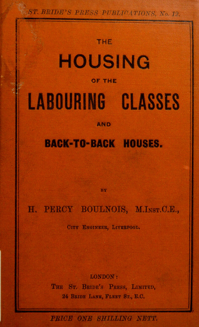 OUSING OF THE LABOURING CLASSES AND BACK-TO-BACK HOUSES. BY H. PERCY BOULNOIS, MJnst.O,!,, City Engineer, Liverpool, LONDON: The St, Bride’s Press, Limited, 24 Bride Lane, Fleet St., E.C. FRIOE ONE SHILLING NETT,